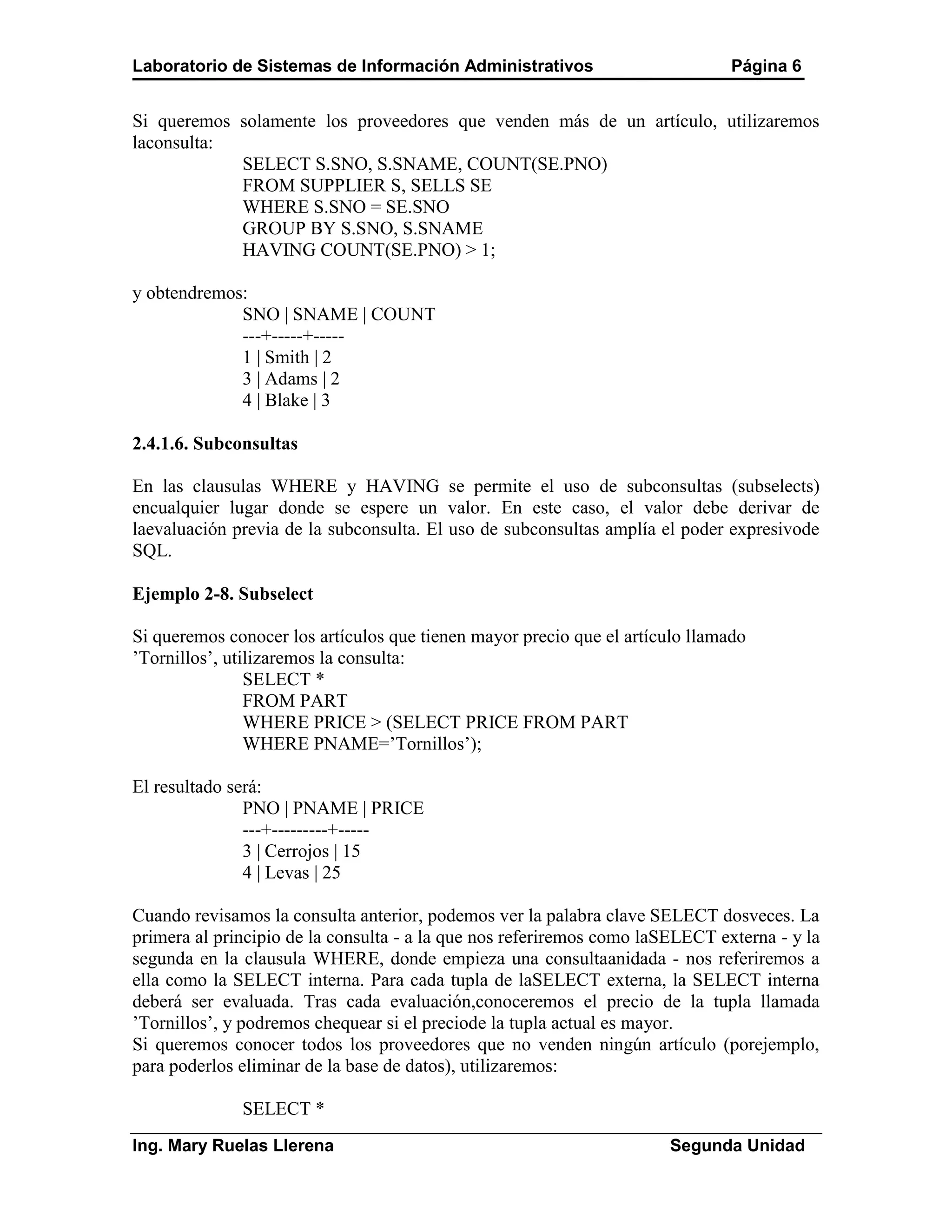 Laboratorio de Sistemas de Información Administrativos                         Página 6


Si queremos solamente los proveedores que venden más de un artículo, utilizaremos
laconsulta:
            SELECT S.SNO, S.SNAME, COUNT(SE.PNO)
            FROM SUPPLIER S, SELLS SE
            WHERE S.SNO = SE.SNO
            GROUP BY S.SNO, S.SNAME
            HAVING COUNT(SE.PNO) > 1;

y obtendremos:
             SNO | SNAME | COUNT
             ---+-----+-----
             1 | Smith | 2
             3 | Adams | 2
             4 | Blake | 3

2.4.1.6. Subconsultas

En las clausulas WHERE y HAVING se permite el uso de subconsultas (subselects)
encualquier lugar donde se espere un valor. En este caso, el valor debe derivar de
laevaluación previa de la subconsulta. El uso de subconsultas amplía el poder expresivode
SQL.

Ejemplo 2-8. Subselect

Si queremos conocer los artículos que tienen mayor precio que el artículo llamado
’Tornillos’, utilizaremos la consulta:
                SELECT *
                FROM PART
                WHERE PRICE > (SELECT PRICE FROM PART
                WHERE PNAME=’Tornillos’);

El resultado será:
               PNO | PNAME | PRICE
               ---+---------+-----
               3 | Cerrojos | 15
               4 | Levas | 25

Cuando revisamos la consulta anterior, podemos ver la palabra clave SELECT dosveces. La
primera al principio de la consulta - a la que nos referiremos como laSELECT externa - y la
segunda en la clausula WHERE, donde empieza una consultaanidada - nos referiremos a
ella como la SELECT interna. Para cada tupla de laSELECT externa, la SELECT interna
deberá ser evaluada. Tras cada evaluación,conoceremos el precio de la tupla llamada
’Tornillos’, y podremos chequear si el preciode la tupla actual es mayor.
Si queremos conocer todos los proveedores que no venden ningún artículo (porejemplo,
para poderlos eliminar de la base de datos), utilizaremos:

              SELECT *
Ing. Mary Ruelas Llerena                                               Segunda Unidad
 