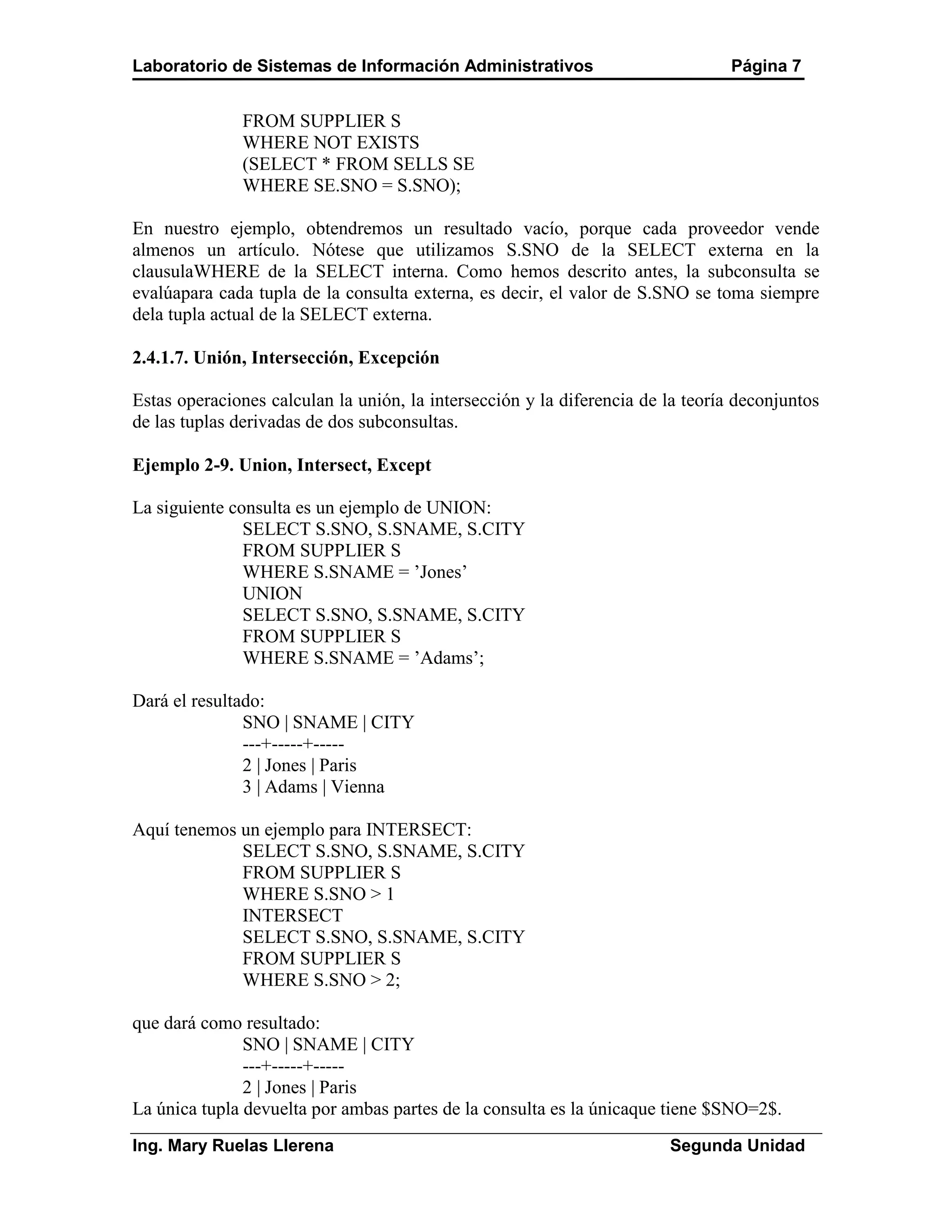 Laboratorio de Sistemas de Información Administrativos                           Página 7


              FROM SUPPLIER S
              WHERE NOT EXISTS
              (SELECT * FROM SELLS SE
              WHERE SE.SNO = S.SNO);

En nuestro ejemplo, obtendremos un resultado vacío, porque cada proveedor vende
almenos un artículo. Nótese que utilizamos S.SNO de la SELECT externa en la
clausulaWHERE de la SELECT interna. Como hemos descrito antes, la subconsulta se
evalúapara cada tupla de la consulta externa, es decir, el valor de S.SNO se toma siempre
dela tupla actual de la SELECT externa.

2.4.1.7. Unión, Intersección, Excepción

Estas operaciones calculan la unión, la intersección y la diferencia de la teoría deconjuntos
de las tuplas derivadas de dos subconsultas.

Ejemplo 2-9. Union, Intersect, Except

La siguiente consulta es un ejemplo de UNION:
               SELECT S.SNO, S.SNAME, S.CITY
               FROM SUPPLIER S
               WHERE S.SNAME = ’Jones’
               UNION
               SELECT S.SNO, S.SNAME, S.CITY
               FROM SUPPLIER S
               WHERE S.SNAME = ’Adams’;

Dará el resultado:
               SNO | SNAME | CITY
               ---+-----+-----
               2 | Jones | Paris
               3 | Adams | Vienna

Aquí tenemos un ejemplo para INTERSECT:
             SELECT S.SNO, S.SNAME, S.CITY
             FROM SUPPLIER S
             WHERE S.SNO > 1
             INTERSECT
             SELECT S.SNO, S.SNAME, S.CITY
             FROM SUPPLIER S
             WHERE S.SNO > 2;

que dará como resultado:
               SNO | SNAME | CITY
               ---+-----+-----
               2 | Jones | Paris
La única tupla devuelta por ambas partes de la consulta es la únicaque tiene $SNO=2$.
Ing. Mary Ruelas Llerena                                                Segunda Unidad
 