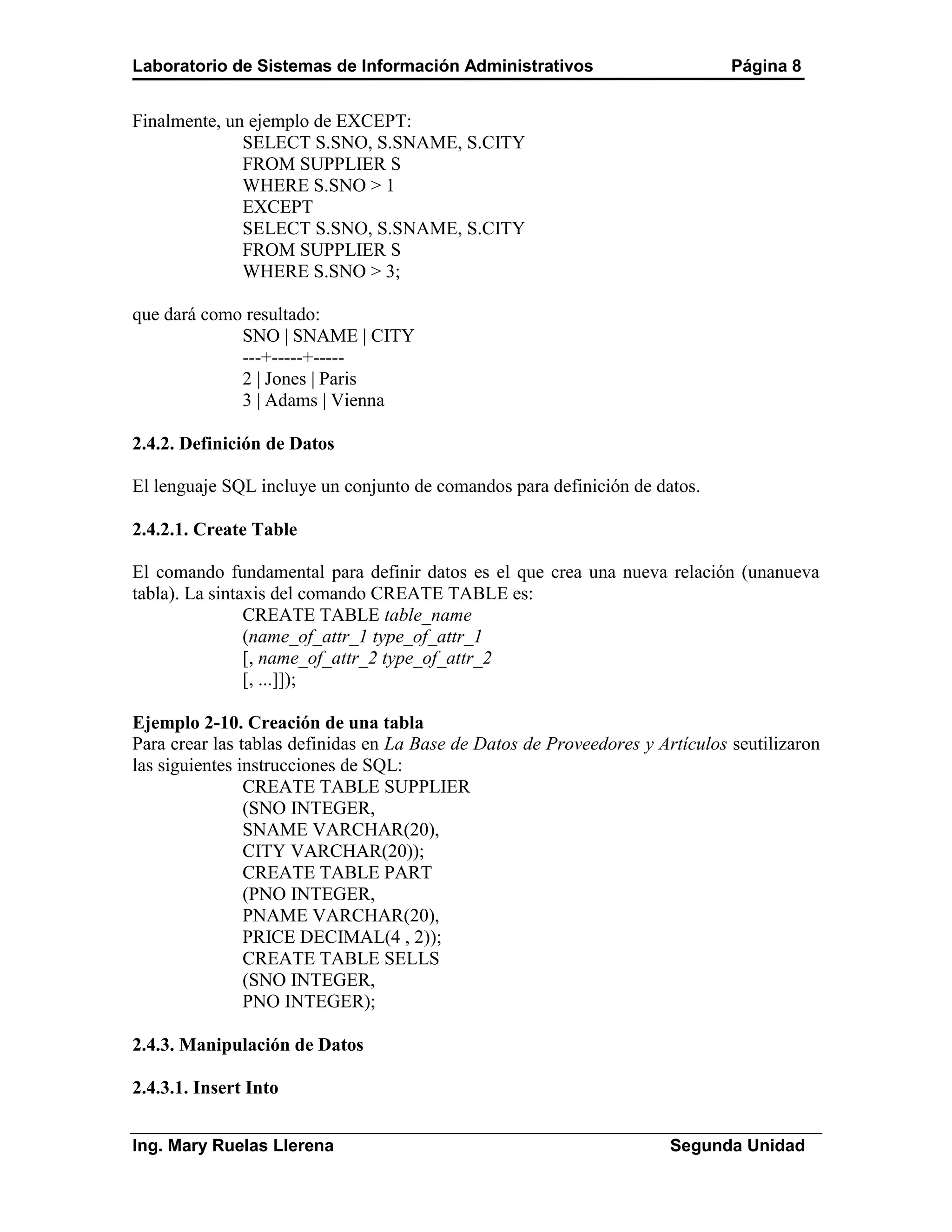 Laboratorio de Sistemas de Información Administrativos                         Página 8


Finalmente, un ejemplo de EXCEPT:
              SELECT S.SNO, S.SNAME, S.CITY
              FROM SUPPLIER S
              WHERE S.SNO > 1
              EXCEPT
              SELECT S.SNO, S.SNAME, S.CITY
              FROM SUPPLIER S
              WHERE S.SNO > 3;

que dará como resultado:
             SNO | SNAME | CITY
             ---+-----+-----
             2 | Jones | Paris
             3 | Adams | Vienna

2.4.2. Definición de Datos

El lenguaje SQL incluye un conjunto de comandos para definición de datos.

2.4.2.1. Create Table

El comando fundamental para definir datos es el que crea una nueva relación (unanueva
tabla). La sintaxis del comando CREATE TABLE es:
                CREATE TABLE table_name
                (name_of_attr_1 type_of_attr_1
                [, name_of_attr_2 type_of_attr_2
                [, ...]]);

Ejemplo 2-10. Creación de una tabla
Para crear las tablas definidas en La Base de Datos de Proveedores y Artículos seutilizaron
las siguientes instrucciones de SQL:
                CREATE TABLE SUPPLIER
                (SNO INTEGER,
                SNAME VARCHAR(20),
                CITY VARCHAR(20));
                CREATE TABLE PART
                (PNO INTEGER,
                PNAME VARCHAR(20),
                PRICE DECIMAL(4 , 2));
                CREATE TABLE SELLS
                (SNO INTEGER,
                PNO INTEGER);

2.4.3. Manipulación de Datos

2.4.3.1. Insert Into


Ing. Mary Ruelas Llerena                                               Segunda Unidad
 