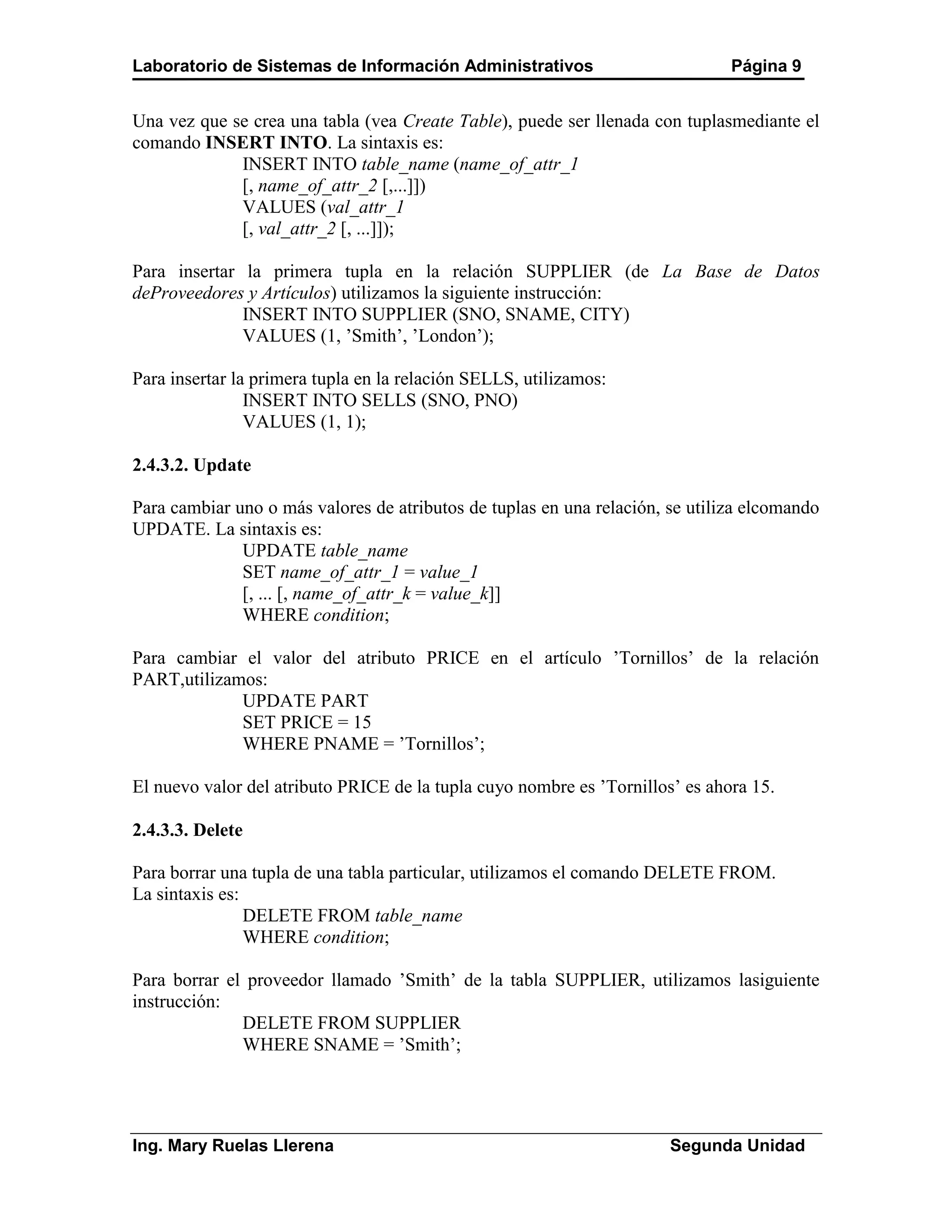 Laboratorio de Sistemas de Información Administrativos                         Página 9


Una vez que se crea una tabla (vea Create Table), puede ser llenada con tuplasmediante el
comando INSERT INTO. La sintaxis es:
             INSERT INTO table_name (name_of_attr_1
             [, name_of_attr_2 [,...]])
             VALUES (val_attr_1
             [, val_attr_2 [, ...]]);

Para insertar la primera tupla en la relación SUPPLIER (de La Base de Datos
deProveedores y Artículos) utilizamos la siguiente instrucción:
              INSERT INTO SUPPLIER (SNO, SNAME, CITY)
              VALUES (1, ’Smith’, ’London’);

Para insertar la primera tupla en la relación SELLS, utilizamos:
                INSERT INTO SELLS (SNO, PNO)
                VALUES (1, 1);

2.4.3.2. Update

Para cambiar uno o más valores de atributos de tuplas en una relación, se utiliza elcomando
UPDATE. La sintaxis es:
              UPDATE table_name
              SET name_of_attr_1 = value_1
              [, ... [, name_of_attr_k = value_k]]
              WHERE condition;

Para cambiar el valor del atributo PRICE en el artículo ’Tornillos’ de la relación
PART,utilizamos:
             UPDATE PART
             SET PRICE = 15
             WHERE PNAME = ’Tornillos’;

El nuevo valor del atributo PRICE de la tupla cuyo nombre es ’Tornillos’ es ahora 15.

2.4.3.3. Delete

Para borrar una tupla de una tabla particular, utilizamos el comando DELETE FROM.
La sintaxis es:
                DELETE FROM table_name
                WHERE condition;

Para borrar el proveedor llamado ’Smith’ de la tabla SUPPLIER, utilizamos lasiguiente
instrucción:
              DELETE FROM SUPPLIER
              WHERE SNAME = ’Smith’;




Ing. Mary Ruelas Llerena                                               Segunda Unidad
 