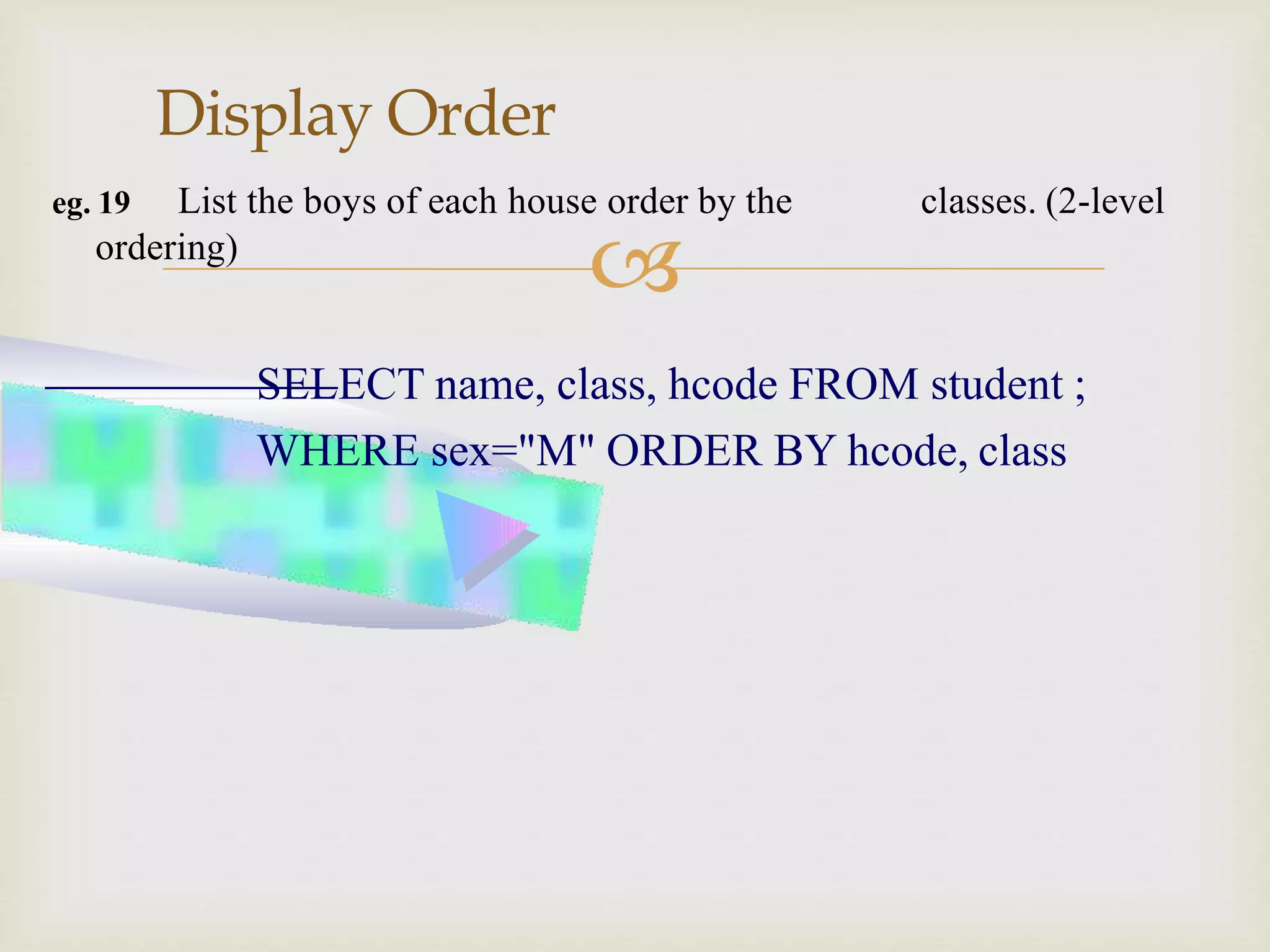 
Display Order
eg. 19 List the boys of each house order by the classes. (2-level
ordering)
SELECT name, class, hcode FROM student ;
WHERE sex="M" ORDER BY hcode, class
 