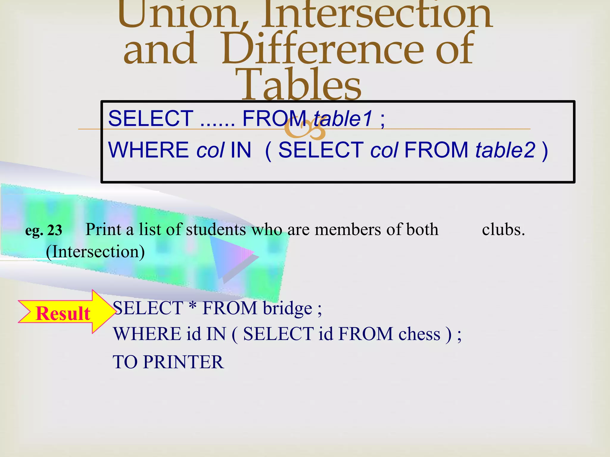 
Union, Intersection
and Difference of
Tables
SELECT * FROM bridge ;
WHERE id IN ( SELECT id FROM chess ) ;
TO PRINTER
eg. 23 Print a list of students who are members of both clubs.
(Intersection)
SELECT ...... FROM table1 ;
WHERE col IN ( SELECT col FROM table2 )
Result
 