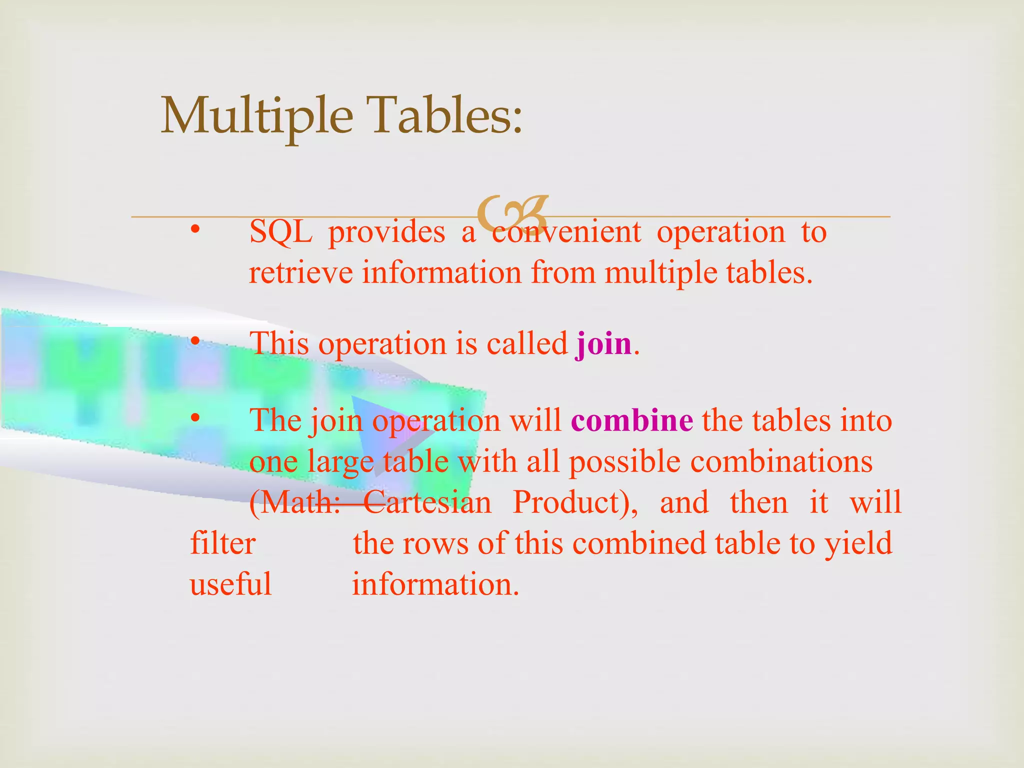 
Multiple Tables:
• SQL provides a convenient operation to
retrieve information from multiple tables.
• This operation is called join.
• The join operation will combine the tables into
one large table with all possible combinations
(Math: Cartesian Product), and then it will
filter
useful
the rows of this combined table to yield
information.
 