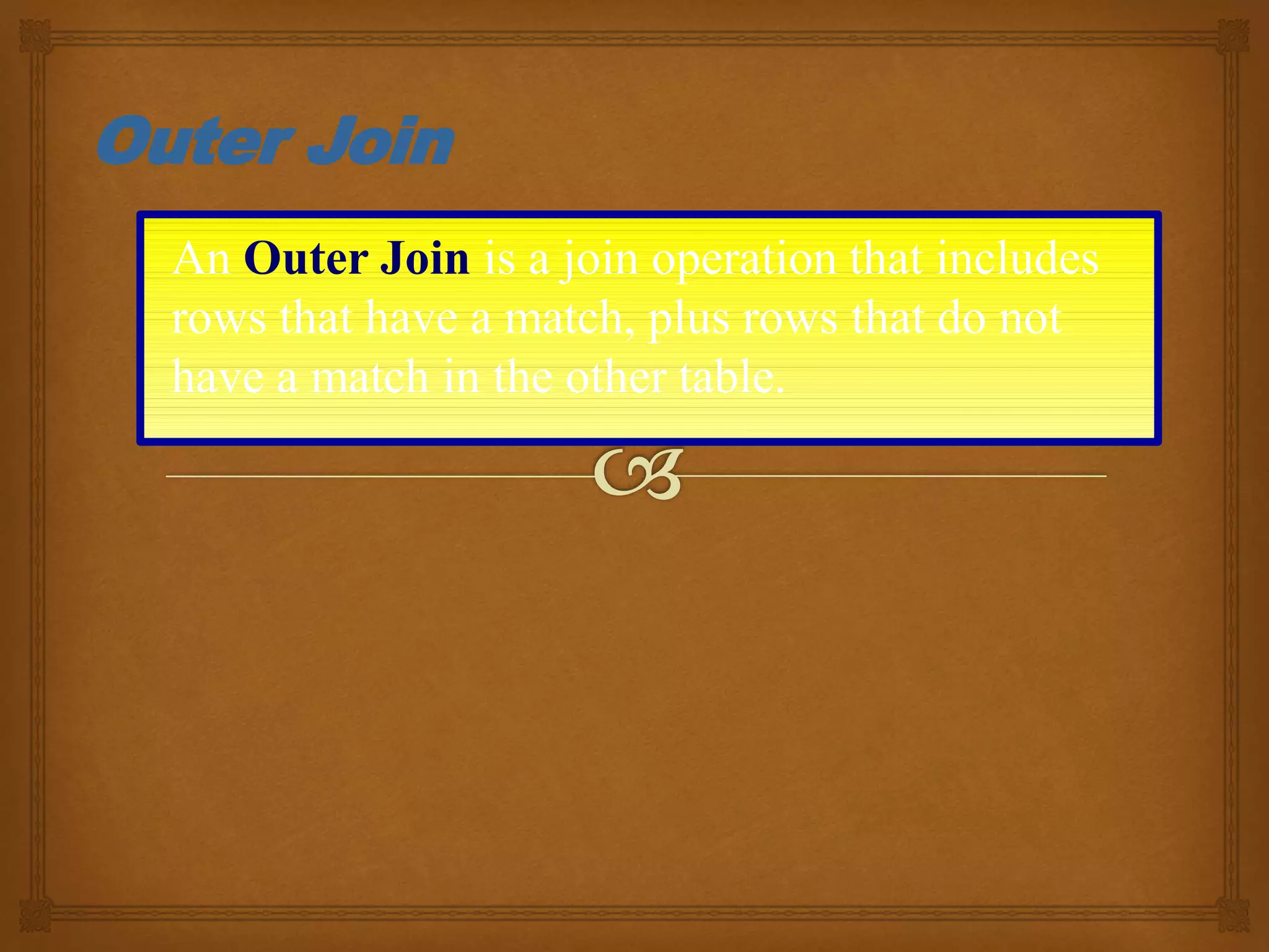 An Outer Join is a join operation that includes
rows that have a match, plus rows that do not
have a match in the other table.
Outer Join
 