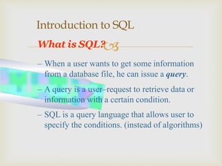
Introduction to SQL
What is SQL?
– When a user wants to get some information
from a database file, he can issue a query.
– A query is a user–request to retrieve data or
information with a certain condition.
– SQL is a query language that allows user to
specify the conditions. (instead of algorithms)
 