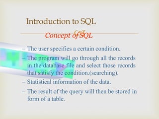 
Introduction to SQL
Concept of SQL
– The user specifies a certain condition.
– The program will go through all the records
in the database file and select those records
that satisfy the condition.(searching).
– Statistical information of the data.
– The result of the query will then be stored in
form of a table.
 
