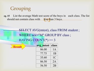 
Grouping
eg. 15 List the average Math test score of the boys in each class. The list
avg_mtest class
86.00 1A
77.75 1B
35.60 1C
86.50 2A
56.50 2B
should not contain class with less than 3 boys.
SELECT AVG(mtest), class FROM student ;
WHERE sex="M" GROUP BY class ;
HAVING COUNT(*) >= 3
Result
 