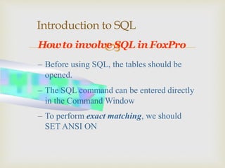 
Introduction to SQL
Howto involve SQL in FoxPro
– Before using SQL, the tables should be
opened.
– The SQL command can be entered directly
in the Command Window
– To perform exact matching, we should
SET ANSI ON
 