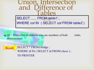 
Union, Intersection
and Difference of
Tables
SELECT * FROM bridge ;
WHERE id IN ( SELECT id FROM chess ) ;
TO PRINTER
eg. 23 Print a list of students who are members of both clubs.
(Intersection)
SELECT ...... FROM table1 ;
WHERE col IN ( SELECT col FROM table2 )
Result
 