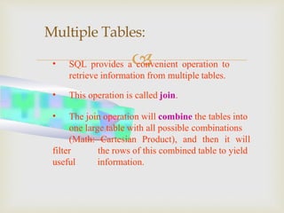 
Multiple Tables:
• SQL provides a convenient operation to
retrieve information from multiple tables.
• This operation is called join.
• The join operation will combine the tables into
one large table with all possible combinations
(Math: Cartesian Product), and then it will
filter
useful
the rows of this combined table to yield
information.
 