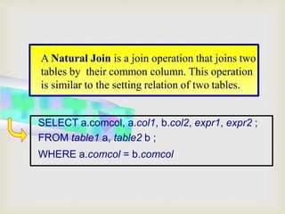 A Natural Join is a join operation that joins two
tables by their common column. This operation
is similar to the setting relation of two tables.
SELECT a.comcol, a.col1, b.col2, expr1, expr2 ;
FROM table1 a, table2 b ;
WHERE a.comcol = b.comcol
 