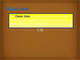An Outer Join is a join operation that includes
rows that have a match, plus rows that do not
have a match in the other table.
Outer Join
 
