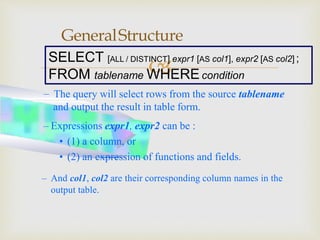 
GeneralStructure
SELECT [ALL / DISTINCT] expr1 [AS col1], expr2 [AS col2] ;
FROM tablename WHEREcondition
– The query will select rows from the source tablename
and output the result in table form.
– Expressions expr1, expr2 can be :
• (1) a column, or
• (2) an expression of functions and fields.
– And col1, col2 are their corresponding column names in the
output table.
 