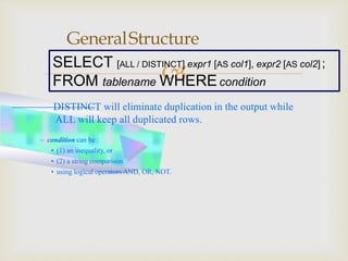 
GeneralStructure
– condition can be :
• (1) an inequality, or
• (2) a string comparison
• using logical operators AND, OR, NOT.
SELECT [ALL / DISTINCT] expr1 [AS col1], expr2 [AS col2] ;
FROM tablename WHEREcondition
– DISTINCT will eliminate duplication in the output while
ALL will keep all duplicated rows.
 