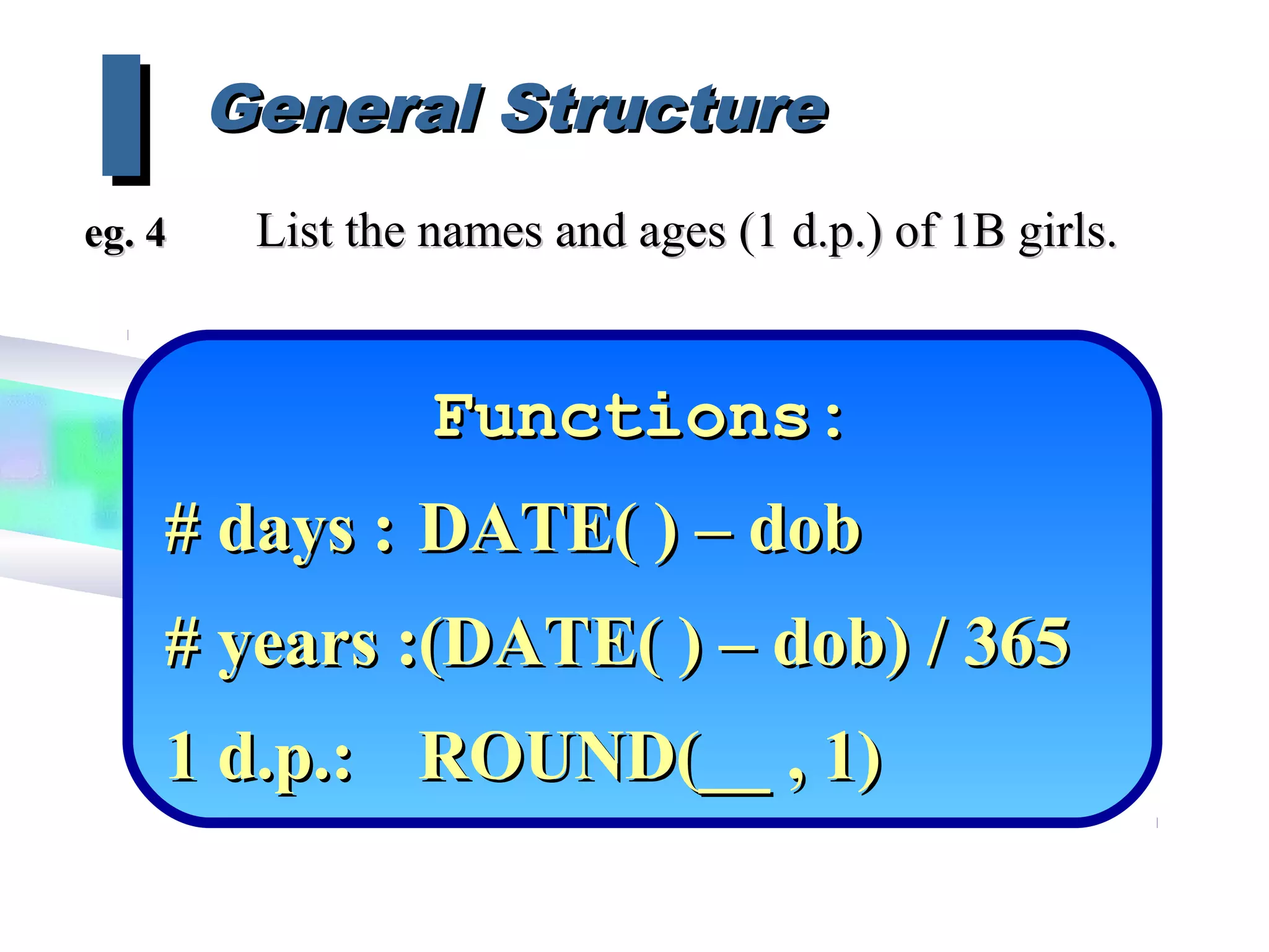 Functions:Functions:
# days :# days : DATE( ) – dobDATE( ) – dob
# years :(DATE( ) – dob) / 365# years :(DATE( ) – dob) / 365
1 d.p.:1 d.p.: ROUND(__ , 1)ROUND(__ , 1)
General StructureGeneral Structure
IIeg. 4eg. 4 List the names and ages (1 d.p.) of 1B girls.List the names and ages (1 d.p.) of 1B girls.
 