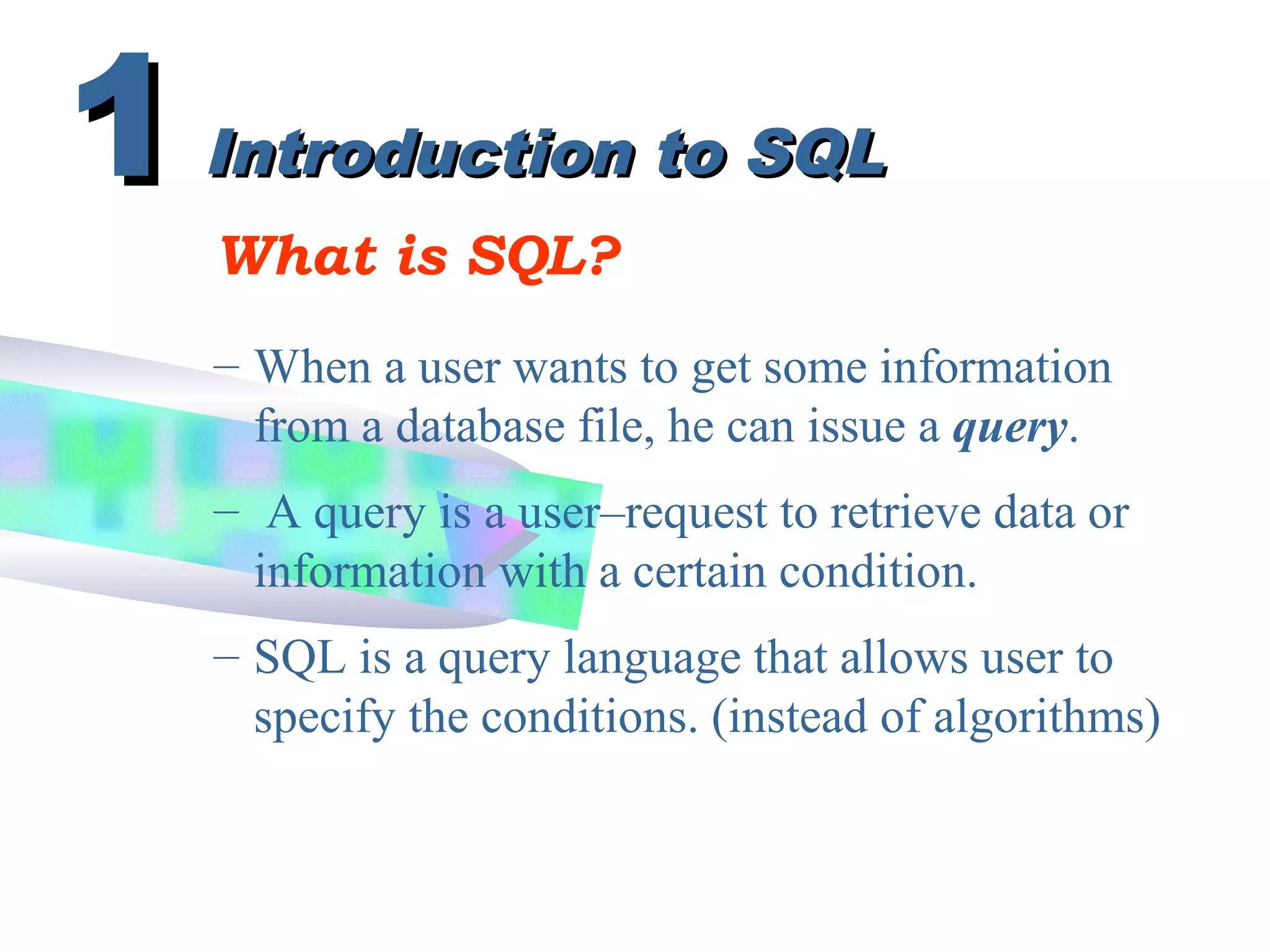 Introduction to SQLIntroduction to SQL
What is SQL?
– When a user wants to get some information
from a database file, he can issue a query.
11
– A query is a user–request to retrieve data or
information with a certain condition.
– SQL is a query language that allows user to
specify the conditions. (instead of algorithms)
 