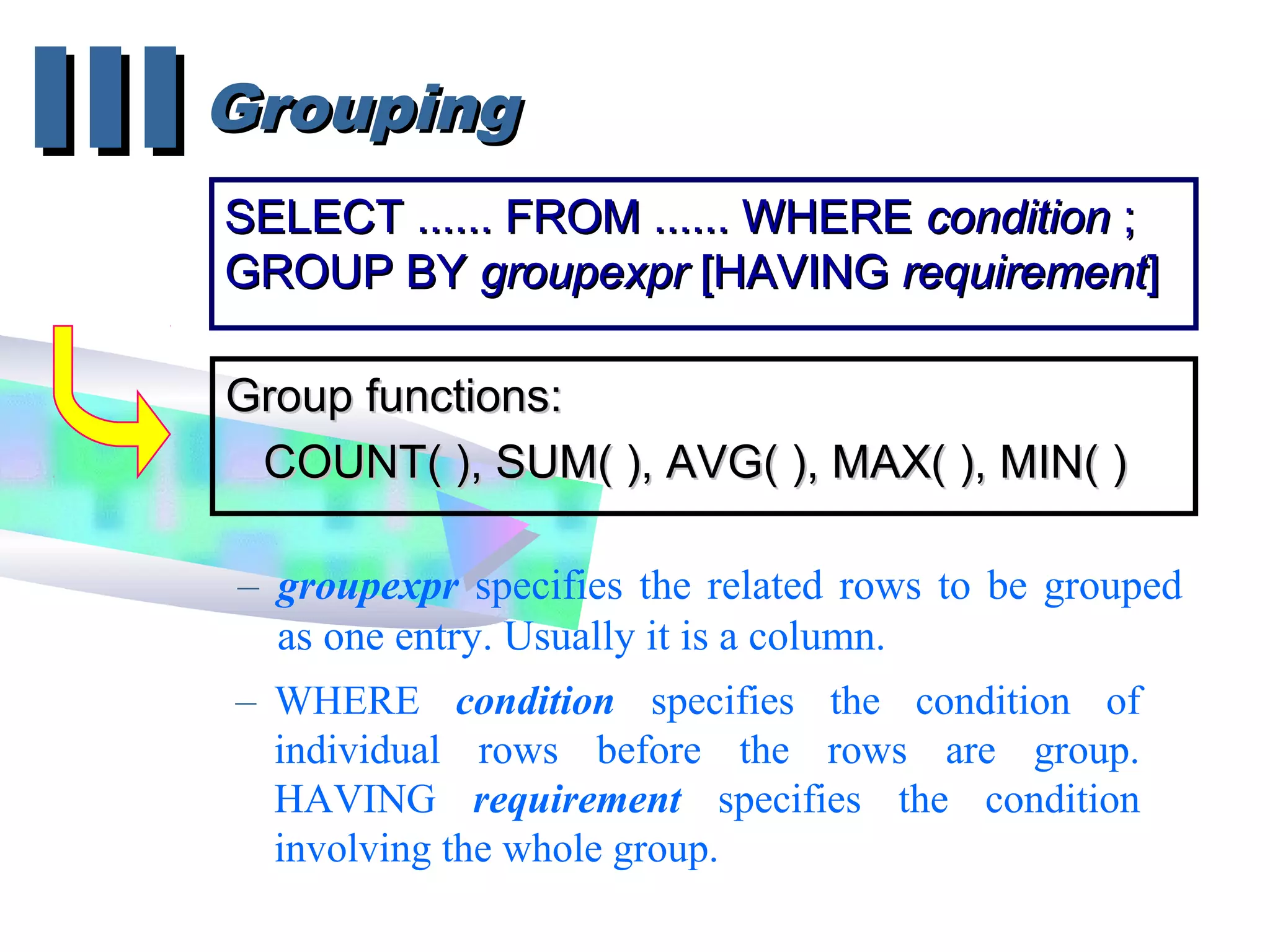 GroupingGroupingIIIIII
SELECT ...... FROM ...... WHERESELECT ...... FROM ...... WHERE conditioncondition ;;
GROUP BYGROUP BY groupexprgroupexpr [HAVING[HAVING requirementrequirement]]
Group functions:Group functions:
COUNT( ), SUM( ), AVG( ), MAX( ), MIN( )COUNT( ), SUM( ), AVG( ), MAX( ), MIN( )
– groupexpr specifies the related rows to be grouped
as one entry. Usually it is a column.
– WHERE condition specifies the condition of
individual rows before the rows are group.
HAVING requirement specifies the condition
involving the whole group.
 