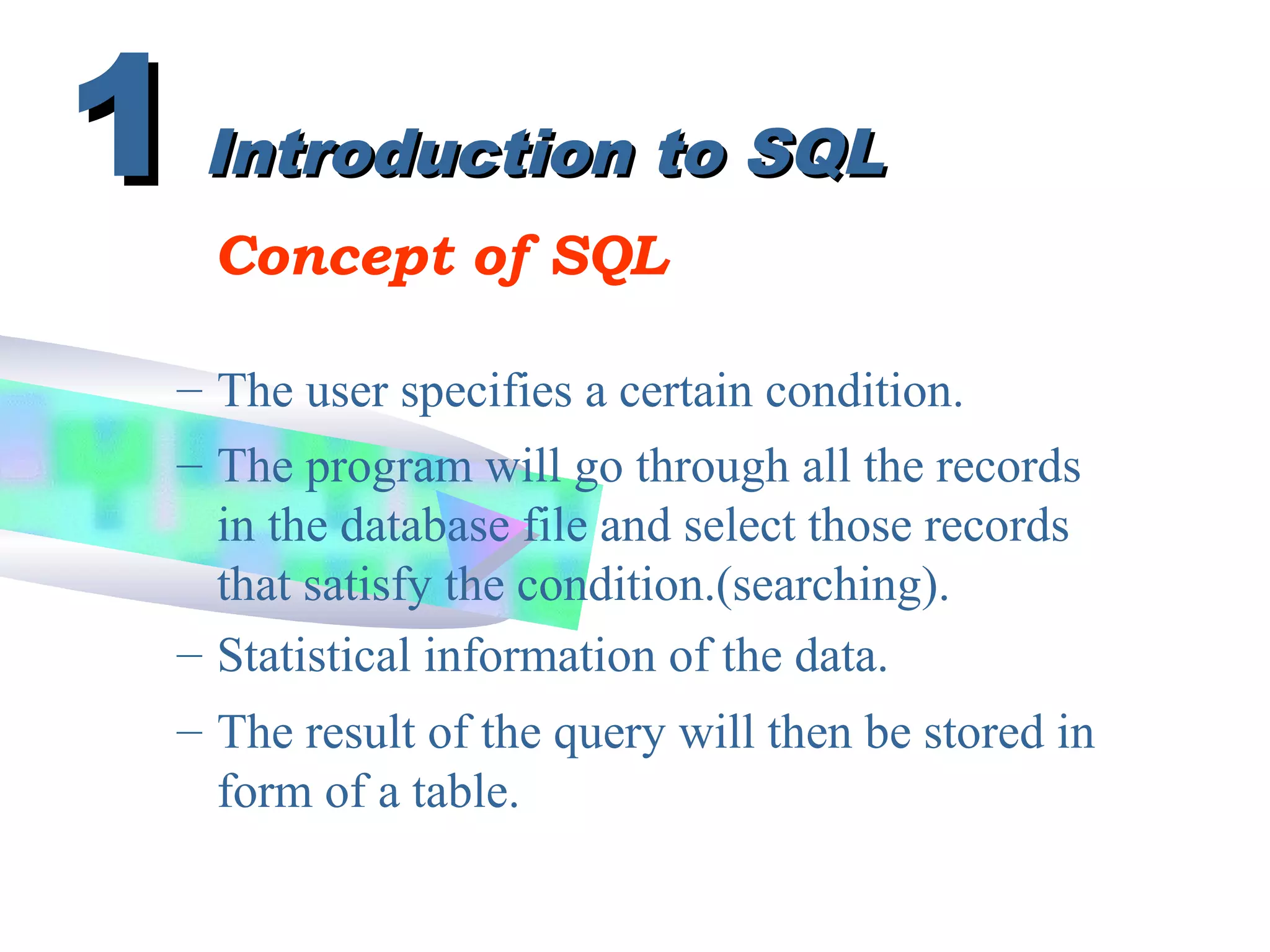 Introduction to SQLIntroduction to SQL
Concept of SQL
– The user specifies a certain condition.
11
– The result of the query will then be stored in
form of a table.
– Statistical information of the data.
– The program will go through all the records
in the database file and select those records
that satisfy the condition.(searching).
 
