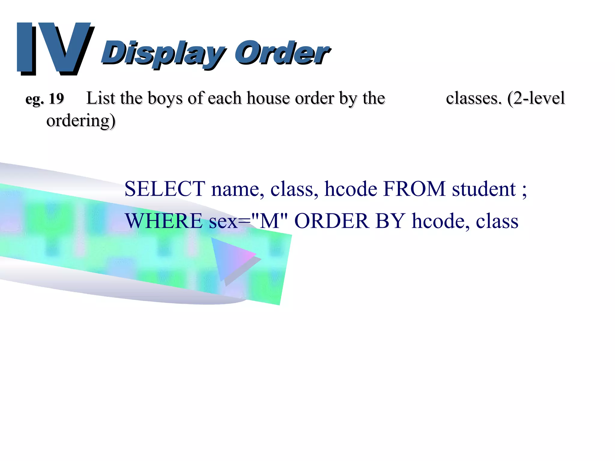 Display OrderDisplay OrderIVIV
SELECT name, class, hcode FROM student ;
WHERE sex="M" ORDER BY hcode, class
eg. 19eg. 19 List the boys of each house order by theList the boys of each house order by the classes. (2-levelclasses. (2-level
ordering)ordering)
 