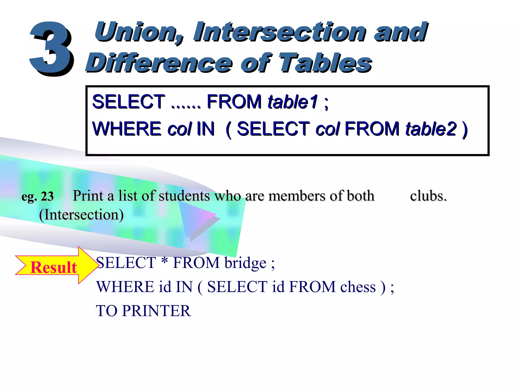 Union, Intersection andUnion, Intersection and
Difference of TablesDifference of Tables33
SELECT * FROM bridge ;
WHERE id IN ( SELECT id FROM chess ) ;
TO PRINTER
eg. 23eg. 23 Print a list of students who are members of bothPrint a list of students who are members of both clubs.clubs.
(Intersection)(Intersection)
SELECT ...... FROMSELECT ...... FROM table1table1 ;;
WHEREWHERE colcol IN ( SELECTIN ( SELECT colcol FROMFROM table2table2 ))
Result
 