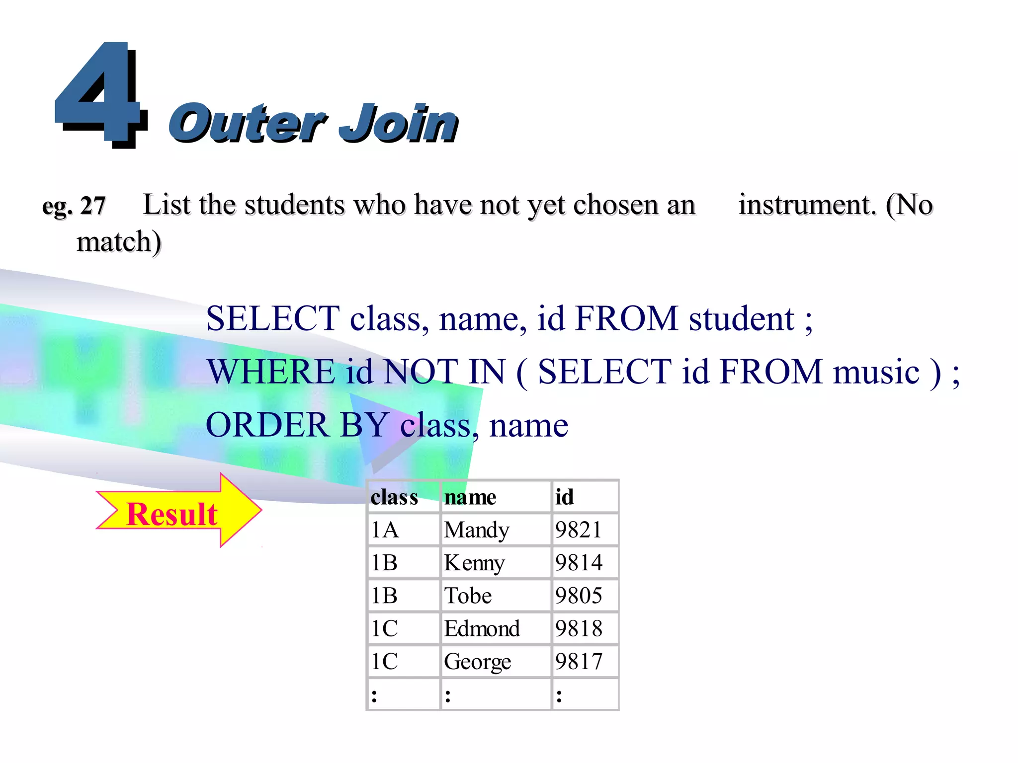 eg. 27eg. 27 List the students who have not yet chosen anList the students who have not yet chosen an instrument. (Noinstrument. (No
match)match)
SELECT class, name, id FROM student ;
WHERE id NOT IN ( SELECT id FROM music ) ;
ORDER BY class, name
Outer JoinOuter Join44
Result
class name id
1A Mandy 9821
1B Kenny 9814
1B Tobe 9805
1C Edmond 9818
1C George 9817
: : :
 
