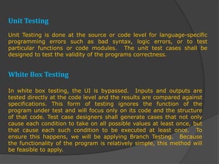 Unit Testing
Unit Testing is done at the source or code level for language-specific
programming errors such as bad syntax, logic errors, or to test
particular functions or code modules. The unit test cases shall be
designed to test the validity of the programs correctness.
White Box Testing
In white box testing, the UI is bypassed. Inputs and outputs are
tested directly at the code level and the results are compared against
specifications. This form of testing ignores the function of the
program under test and will focus only on its code and the structure
of that code. Test case designers shall generate cases that not only
cause each condition to take on all possible values at least once, but
that cause each such condition to be executed at least once. To
ensure this happens, we will be applying Branch Testing. Because
the functionality of the program is relatively simple, this method will
be feasible to apply.
 