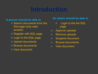 Introduction
A person should be able to
An admin should be able to
 Search documents from the
first page (only read
access)
 Register with SQL page
 Login to the SQL page
 Upload documents
 Browse documents
 View document
 Login to the the SQL
page
 Approve uploads
 Remove uploads
 Suspend document
 Browse documents
 View document
 