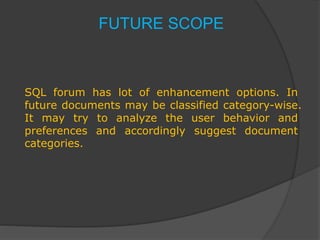 FUTURE SCOPE
SQL forum has lot of enhancement options. In
future documents may be classified category-wise.
It may try to analyze the user behavior and
preferences and accordingly suggest document
categories.
 