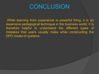 CONCLUSION
While learning from experience is powerful thing, it is an
expensive pedagogical technique in the business world. It is
therefore helpful to understand the different types of
mistakes that users usually make while constructing the
DFD model of systems.
 