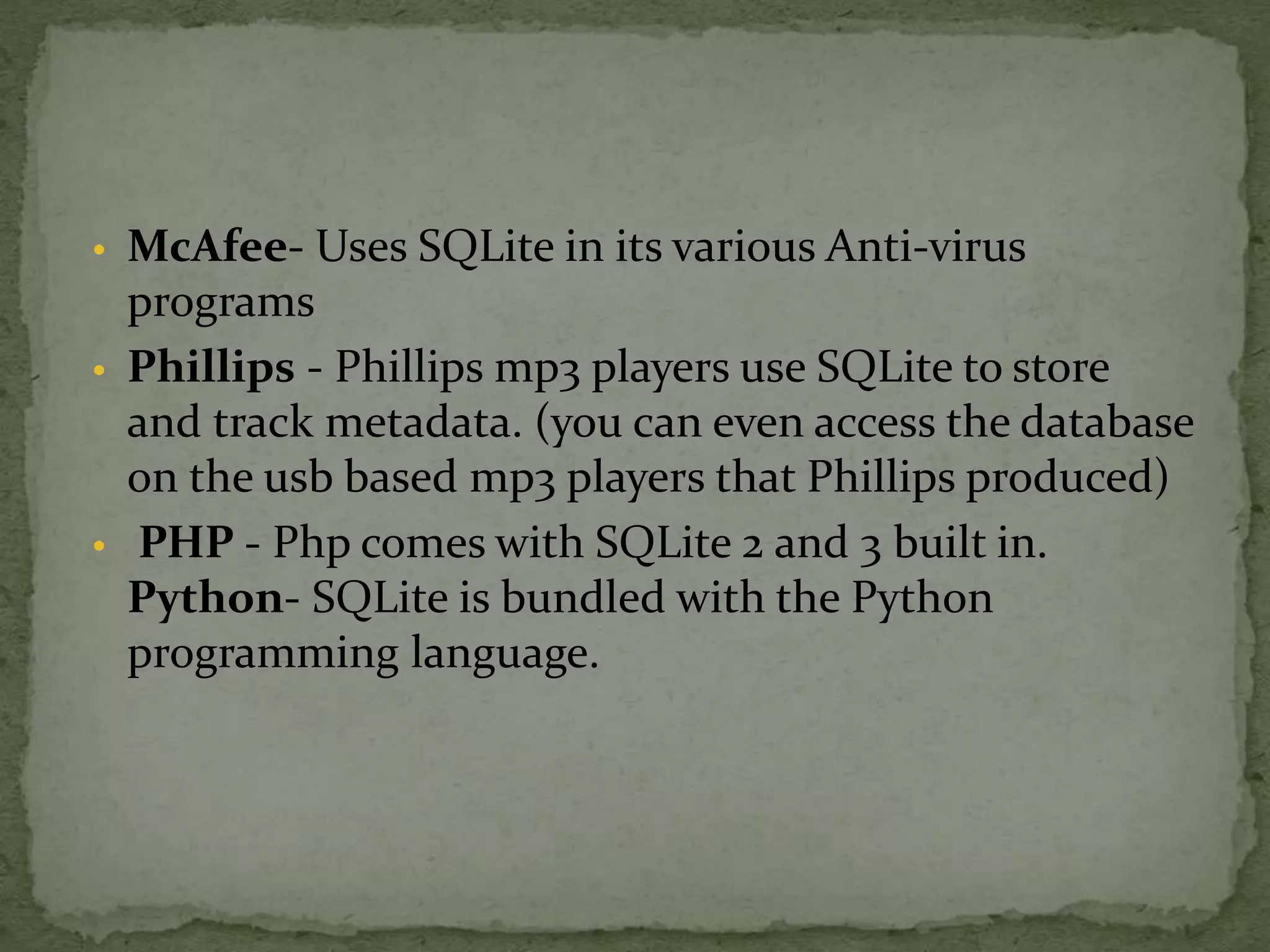 • McAfee- Uses SQLite in its various Anti-virus
programs
• Phillips - Phillips mp3 players use SQLite to store
and track metadata. (you can even access the database
on the usb based mp3 players that Phillips produced)
• PHP - Php comes with SQLite 2 and 3 built in.
Python- SQLite is bundled with the Python
programming language.
 