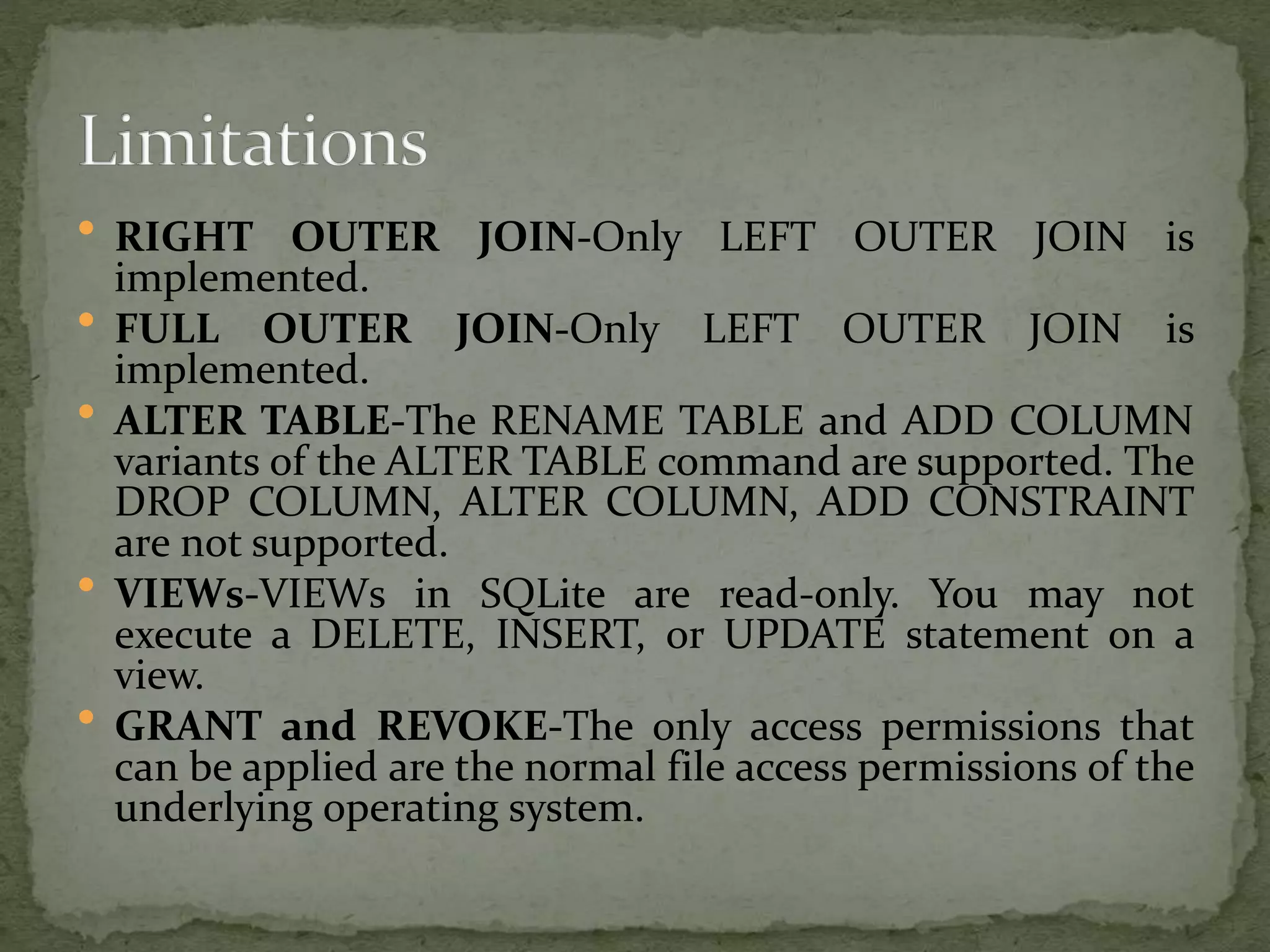  RIGHT OUTER JOIN-Only LEFT OUTER JOIN is
implemented.
 FULL OUTER JOIN-Only LEFT OUTER JOIN is
implemented.
 ALTER TABLE-The RENAME TABLE and ADD COLUMN
variants of the ALTER TABLE command are supported. The
DROP COLUMN, ALTER COLUMN, ADD CONSTRAINT
are not supported.
 VIEWs-VIEWs in SQLite are read-only. You may not
execute a DELETE, INSERT, or UPDATE statement on a
view.
 GRANT and REVOKE-The only access permissions that
can be applied are the normal file access permissions of the
underlying operating system.
 