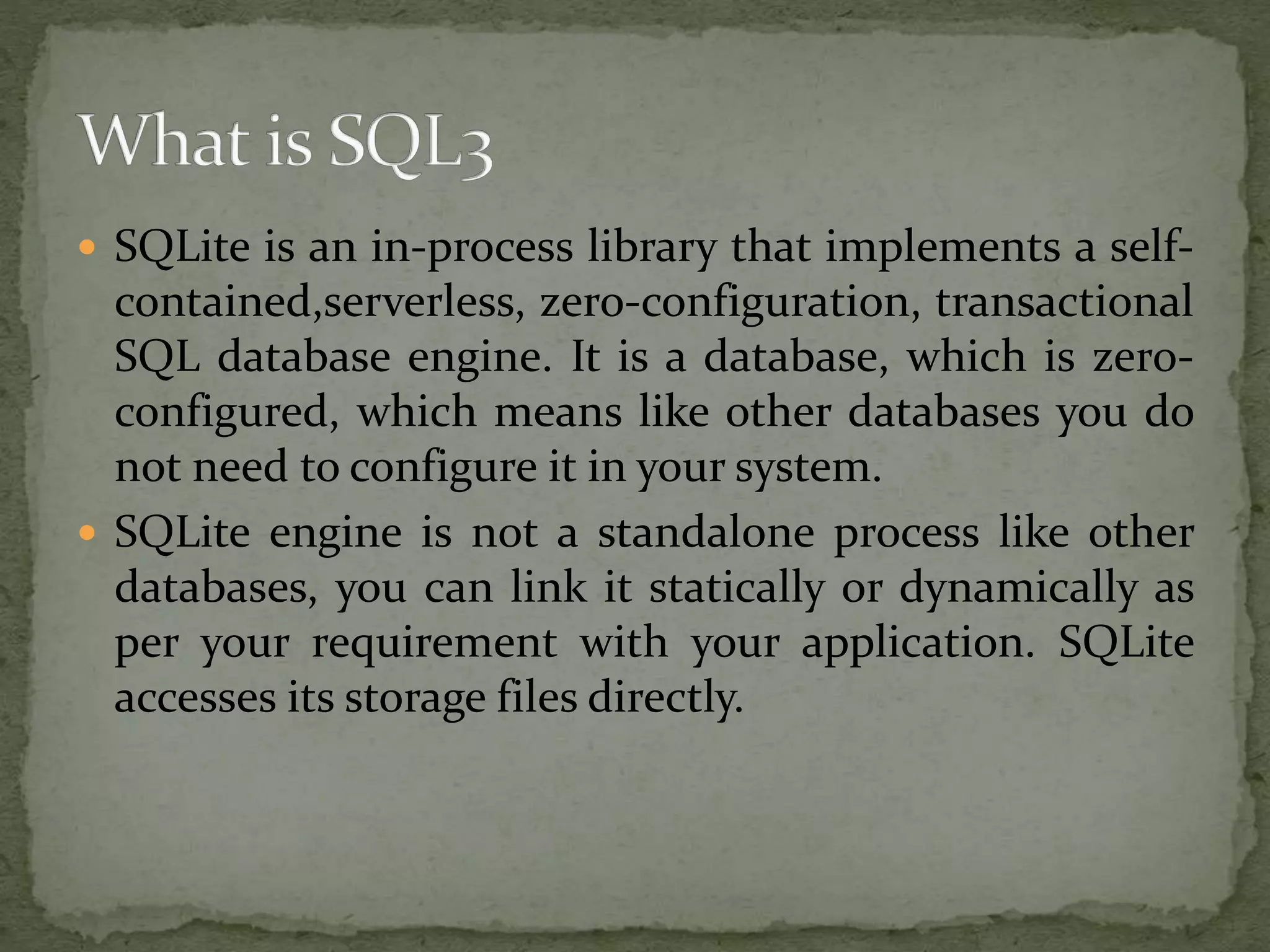  SQLite is an in-process library that implements a self-
contained,serverless, zero-configuration, transactional
SQL database engine. It is a database, which is zero-
configured, which means like other databases you do
not need to configure it in your system.
 SQLite engine is not a standalone process like other
databases, you can link it statically or dynamically as
per your requirement with your application. SQLite
accesses its storage files directly.
 