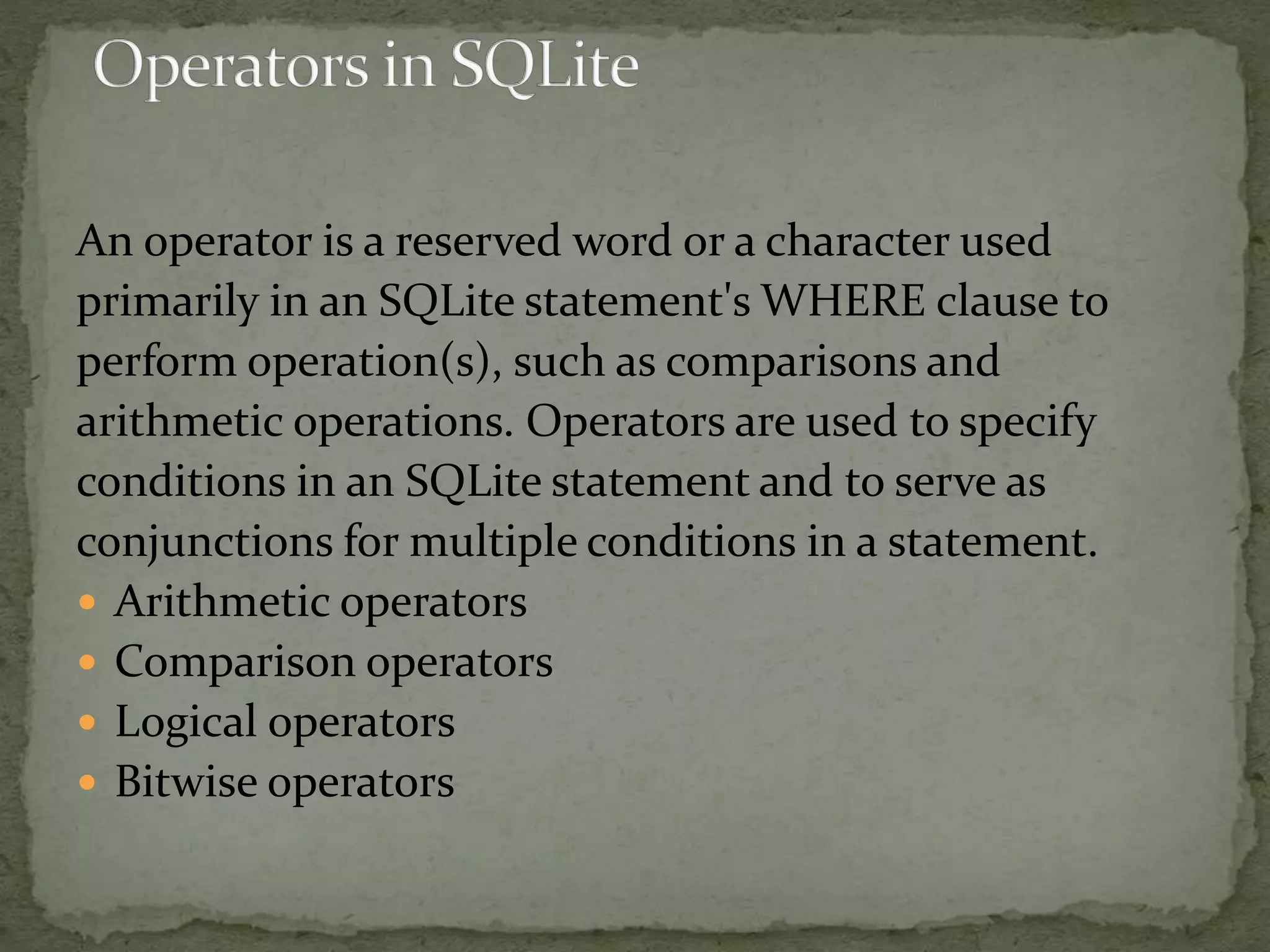 An operator is a reserved word or a character used
primarily in an SQLite statement's WHERE clause to
perform operation(s), such as comparisons and
arithmetic operations. Operators are used to specify
conditions in an SQLite statement and to serve as
conjunctions for multiple conditions in a statement.
 Arithmetic operators
 Comparison operators
 Logical operators
 Bitwise operators
 
