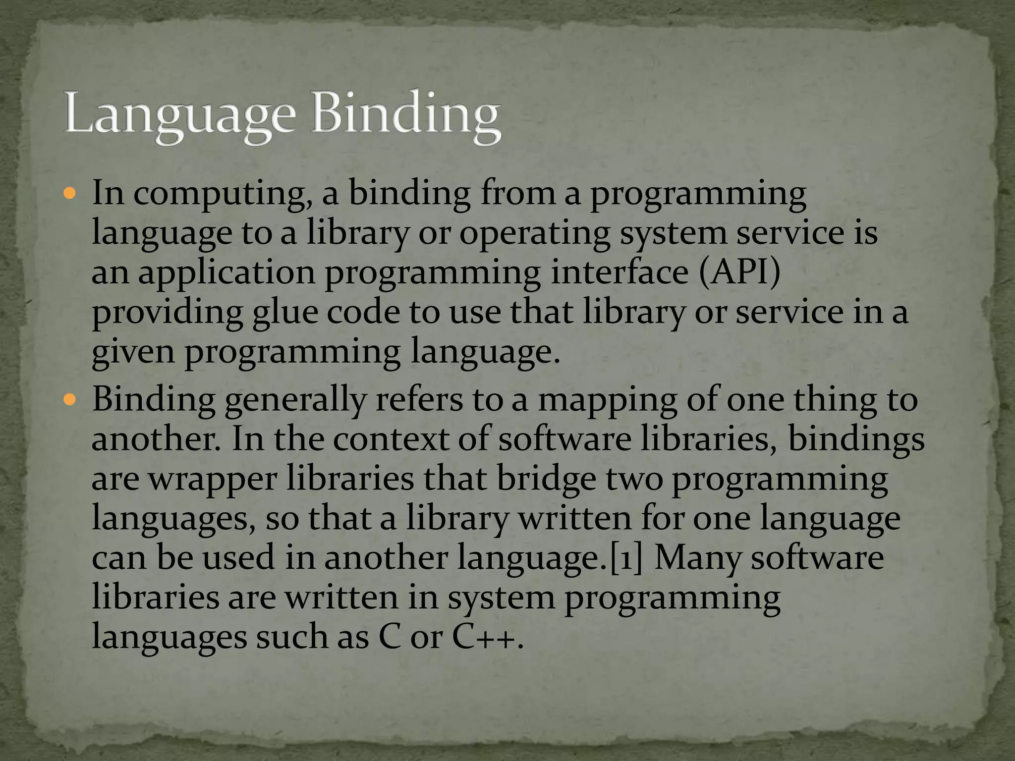  In computing, a binding from a programming
language to a library or operating system service is
an application programming interface (API)
providing glue code to use that library or service in a
given programming language.
 Binding generally refers to a mapping of one thing to
another. In the context of software libraries, bindings
are wrapper libraries that bridge two programming
languages, so that a library written for one language
can be used in another language.[1] Many software
libraries are written in system programming
languages such as C or C++.
 