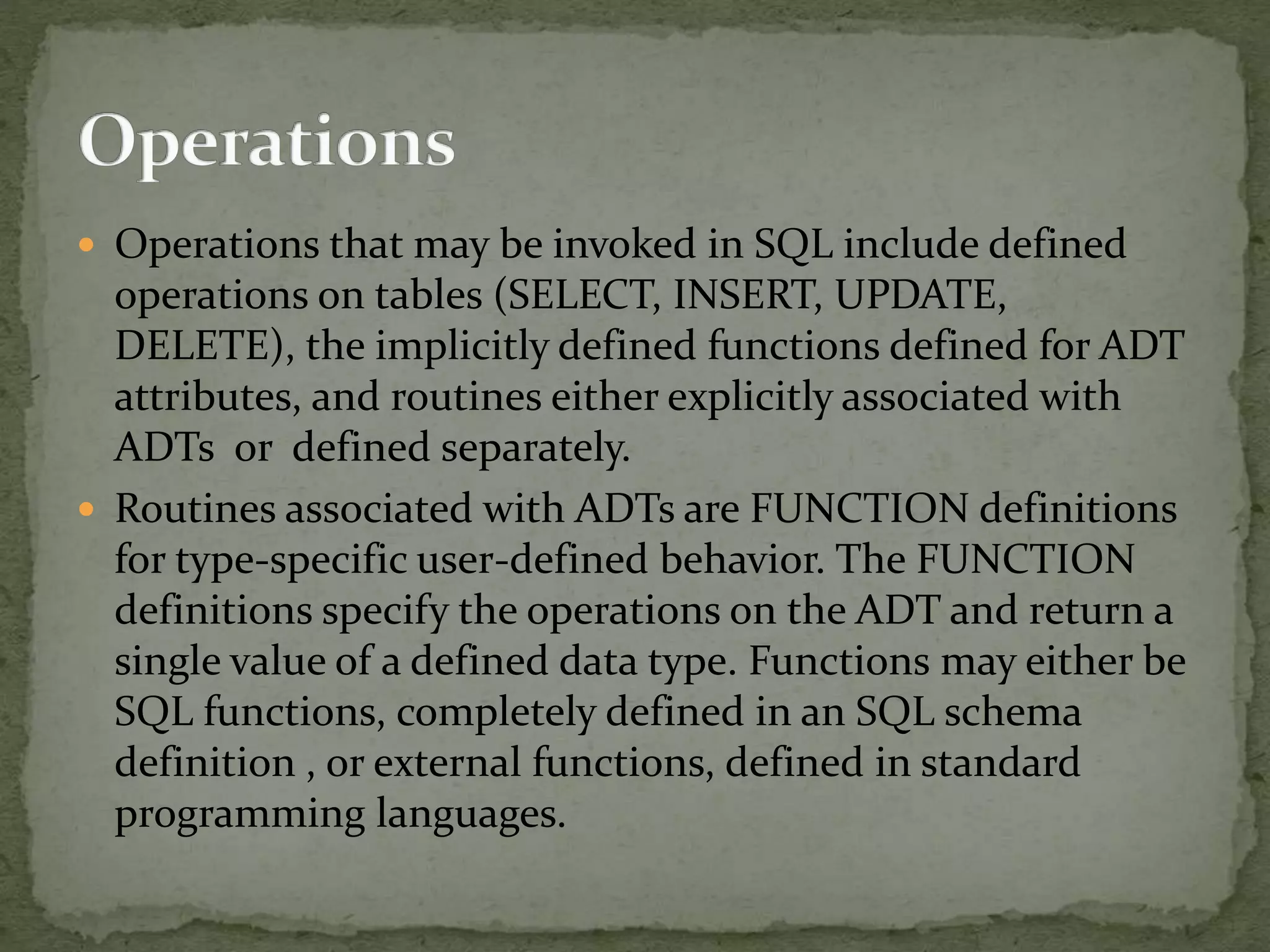  Operations that may be invoked in SQL include defined
operations on tables (SELECT, INSERT, UPDATE,
DELETE), the implicitly defined functions defined for ADT
attributes, and routines either explicitly associated with
ADTs or defined separately.
 Routines associated with ADTs are FUNCTION definitions
for type-specific user-defined behavior. The FUNCTION
definitions specify the operations on the ADT and return a
single value of a defined data type. Functions may either be
SQL functions, completely defined in an SQL schema
definition , or external functions, defined in standard
programming languages.
 
