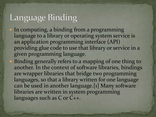  In computing, a binding from a programming
language to a library or operating system service is
an application programming interface (API)
providing glue code to use that library or service in a
given programming language.
 Binding generally refers to a mapping of one thing to
another. In the context of software libraries, bindings
are wrapper libraries that bridge two programming
languages, so that a library written for one language
can be used in another language.[1] Many software
libraries are written in system programming
languages such as C or C++.
 