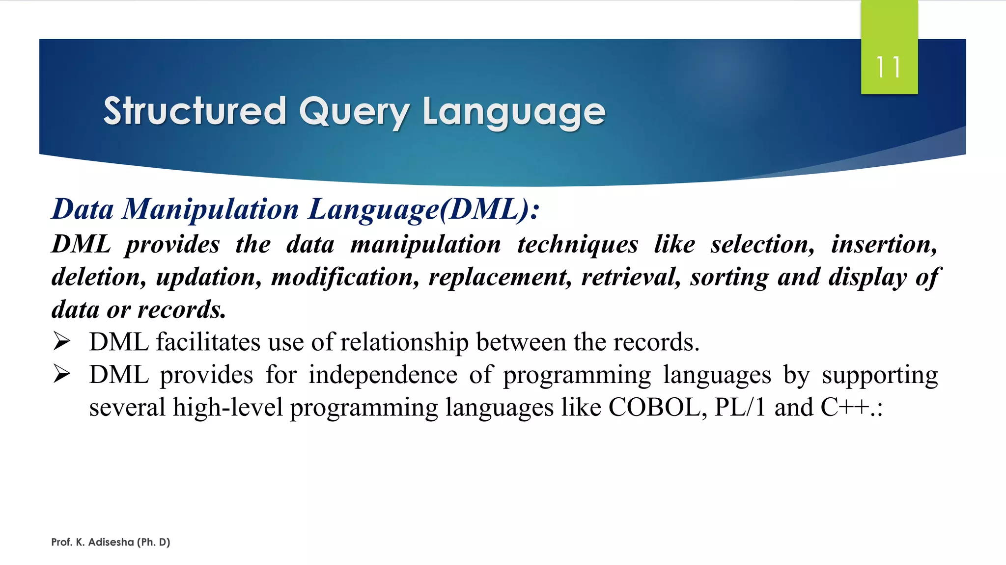 Structured Query Language
Prof. K. Adisesha (Ph. D)
11
Data Manipulation Language(DML):
DML provides the data manipulation techniques like selection, insertion,
deletion, updation, modification, replacement, retrieval, sorting and display of
data or records.
 DML facilitates use of relationship between the records.
 DML provides for independence of programming languages by supporting
several high-level programming languages like COBOL, PL/1 and C++.:
 