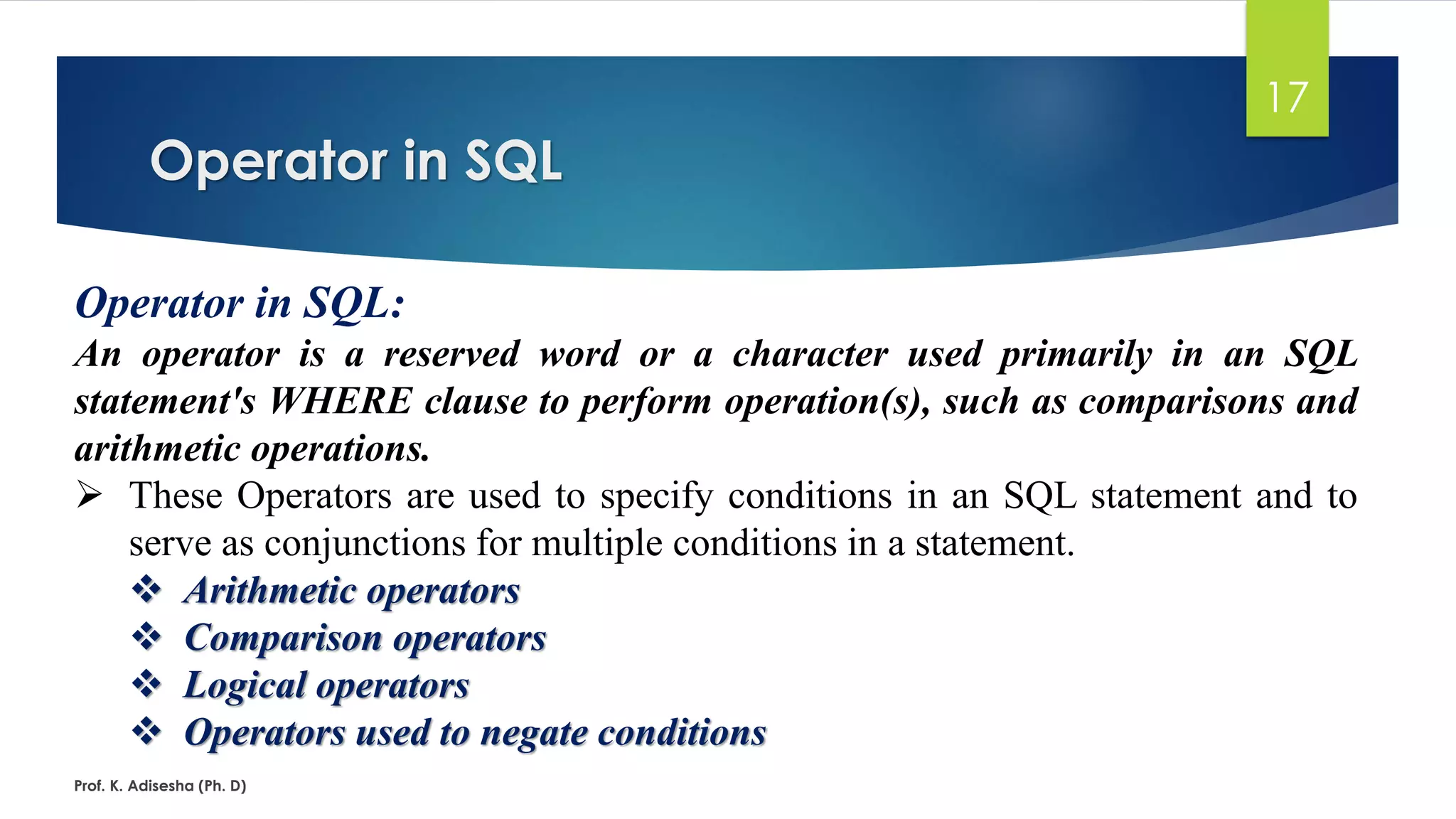 Operator in SQL
Prof. K. Adisesha (Ph. D)
17
Operator in SQL:
An operator is a reserved word or a character used primarily in an SQL
statement's WHERE clause to perform operation(s), such as comparisons and
arithmetic operations.
 These Operators are used to specify conditions in an SQL statement and to
serve as conjunctions for multiple conditions in a statement.
 Arithmetic operators
 Comparison operators
 Logical operators
 Operators used to negate conditions
 