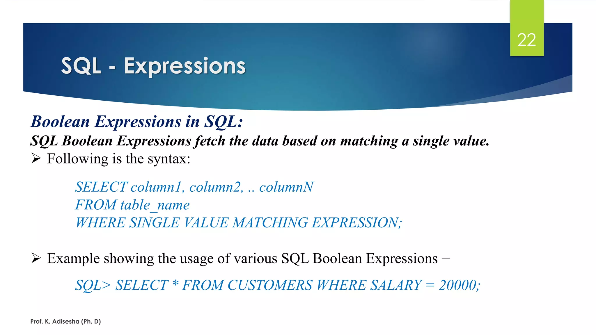SQL - Expressions
Prof. K. Adisesha (Ph. D)
22
Boolean Expressions in SQL:
SQL Boolean Expressions fetch the data based on matching a single value.
 Following is the syntax:
SELECT column1, column2, .. columnN
FROM table_name
WHERE SINGLE VALUE MATCHING EXPRESSION;
 Example showing the usage of various SQL Boolean Expressions −
SQL> SELECT * FROM CUSTOMERS WHERE SALARY = 20000;
 