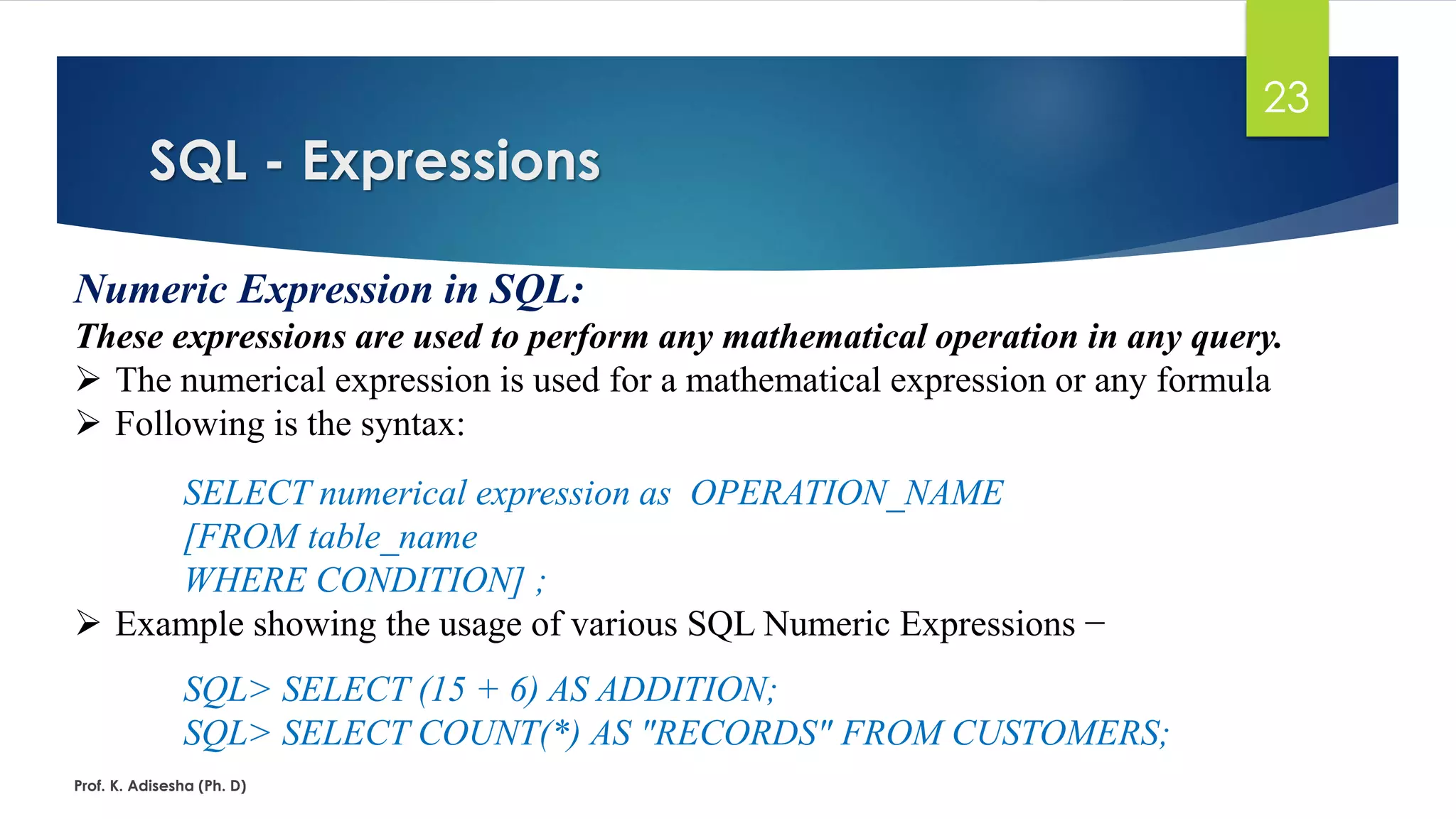 SQL - Expressions
Prof. K. Adisesha (Ph. D)
23
Numeric Expression in SQL:
These expressions are used to perform any mathematical operation in any query.
 The numerical expression is used for a mathematical expression or any formula
 Following is the syntax:
SELECT numerical expression as OPERATION_NAME
[FROM table_name
WHERE CONDITION] ;
 Example showing the usage of various SQL Numeric Expressions −
SQL> SELECT (15 + 6) AS ADDITION;
SQL> SELECT COUNT(*) AS "RECORDS" FROM CUSTOMERS;
 