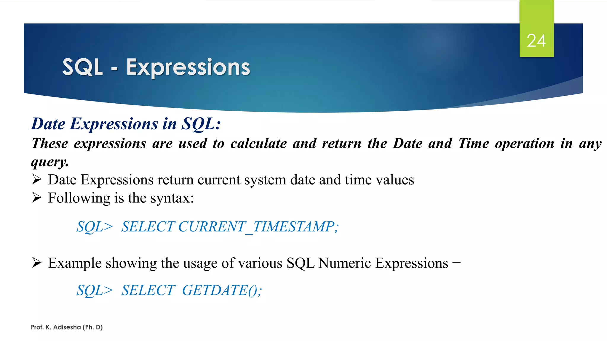 SQL - Expressions
Prof. K. Adisesha (Ph. D)
24
Date Expressions in SQL:
These expressions are used to calculate and return the Date and Time operation in any
query.
 Date Expressions return current system date and time values
 Following is the syntax:
SQL> SELECT CURRENT_TIMESTAMP;
 Example showing the usage of various SQL Numeric Expressions −
SQL> SELECT GETDATE();
 