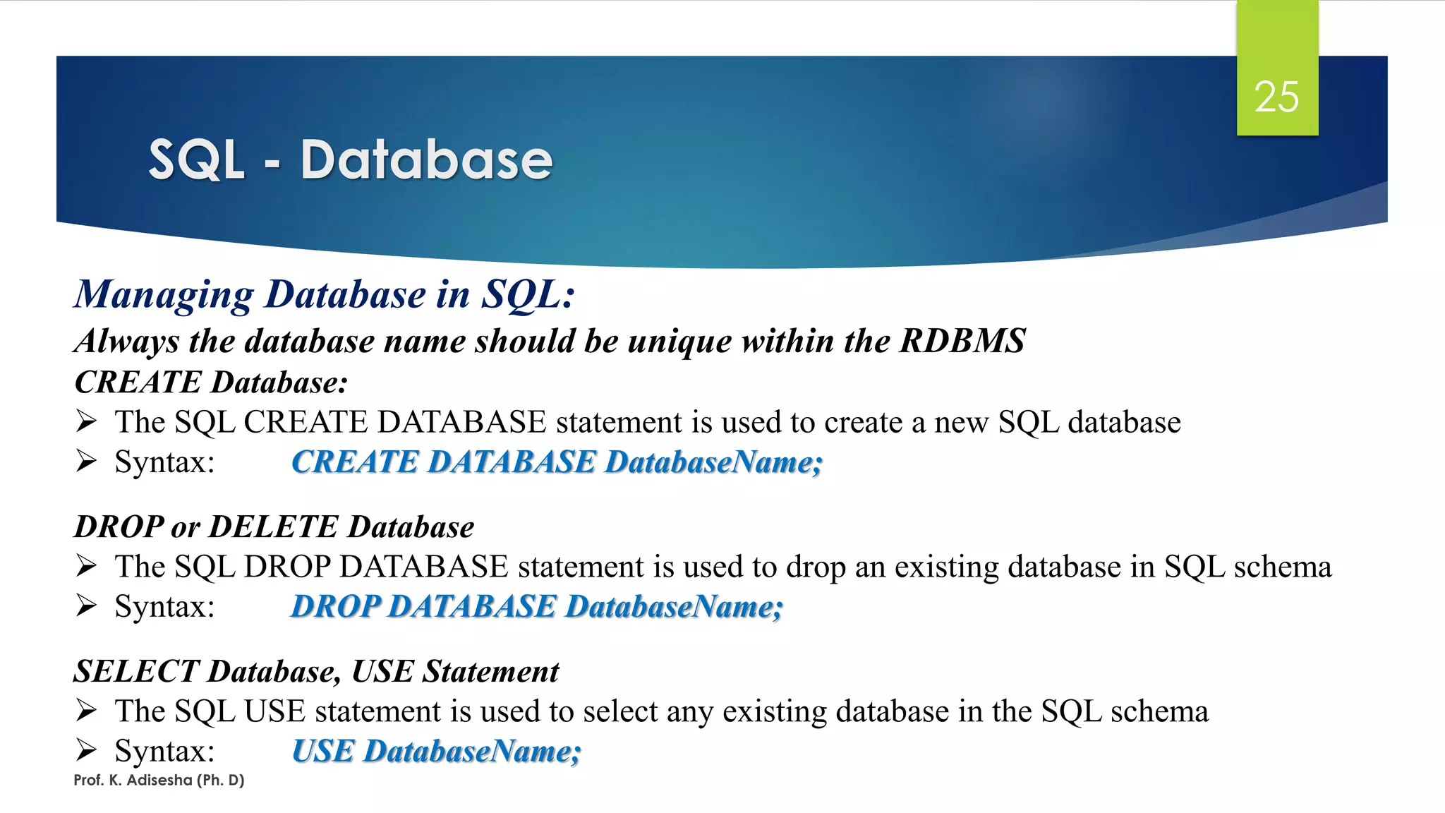 SQL - Database
Prof. K. Adisesha (Ph. D)
25
Managing Database in SQL:
Always the database name should be unique within the RDBMS
CREATE Database:
 The SQL CREATE DATABASE statement is used to create a new SQL database
 Syntax: CREATE DATABASE DatabaseName;
DROP or DELETE Database
 The SQL DROP DATABASE statement is used to drop an existing database in SQL schema
 Syntax: DROP DATABASE DatabaseName;
SELECT Database, USE Statement
 The SQL USE statement is used to select any existing database in the SQL schema
 Syntax: USE DatabaseName;
 