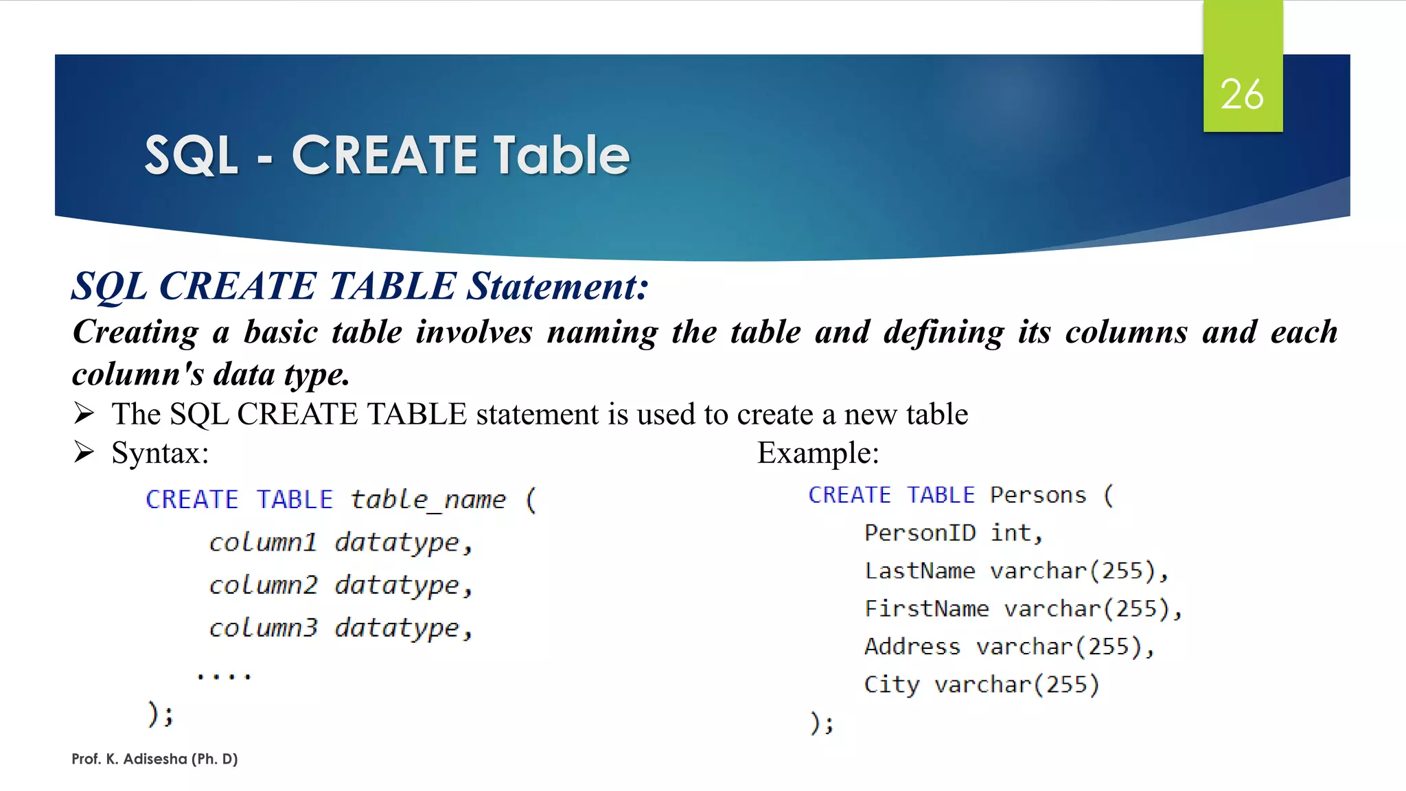 SQL - CREATE Table
Prof. K. Adisesha (Ph. D)
26
SQL CREATE TABLE Statement:
Creating a basic table involves naming the table and defining its columns and each
column's data type.
 The SQL CREATE TABLE statement is used to create a new table
 Syntax: Example:
 