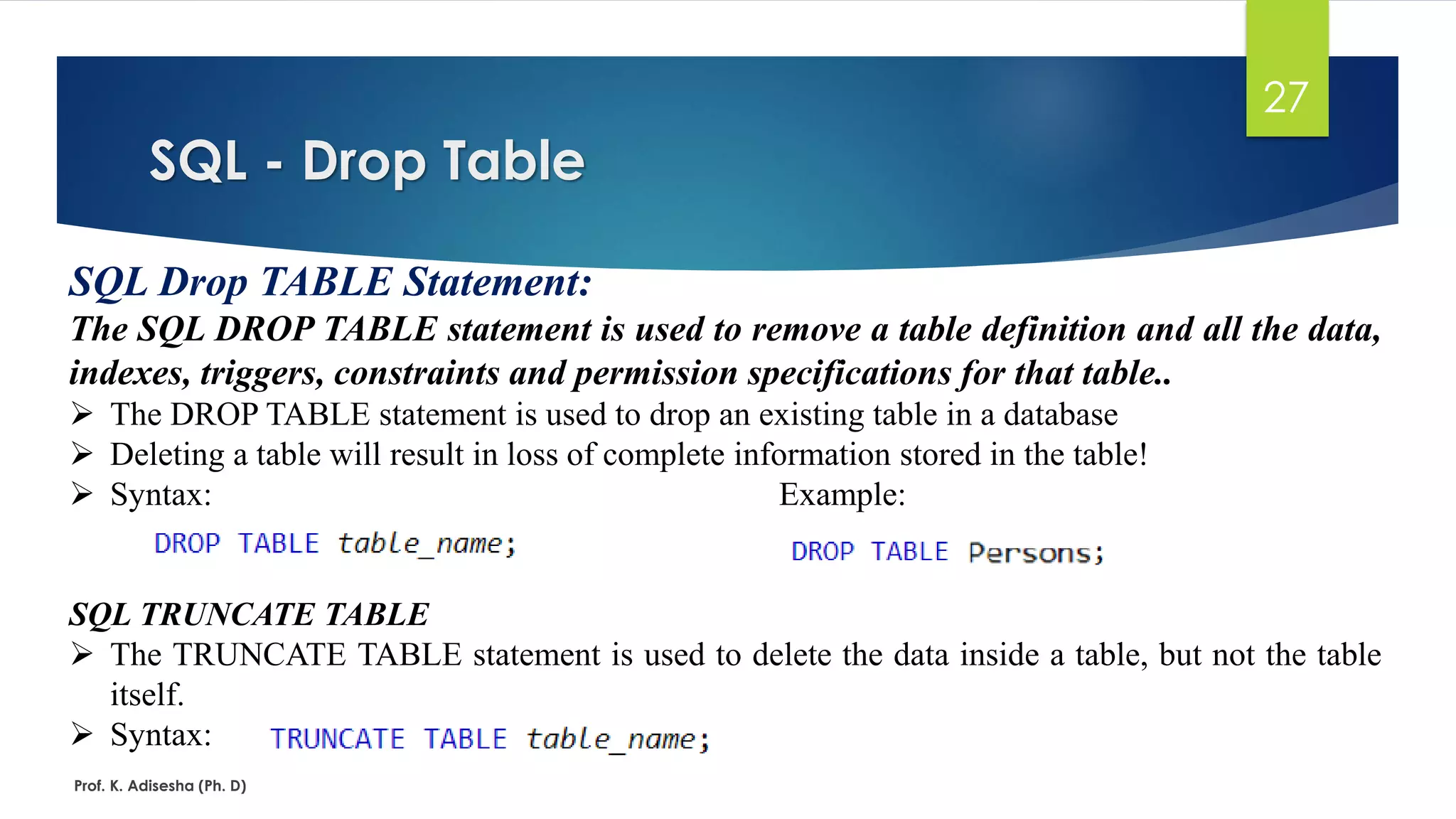 SQL - Drop Table
Prof. K. Adisesha (Ph. D)
27
SQL Drop TABLE Statement:
The SQL DROP TABLE statement is used to remove a table definition and all the data,
indexes, triggers, constraints and permission specifications for that table..
 The DROP TABLE statement is used to drop an existing table in a database
 Deleting a table will result in loss of complete information stored in the table!
 Syntax: Example:
SQL TRUNCATE TABLE
 The TRUNCATE TABLE statement is used to delete the data inside a table, but not the table
itself.
 Syntax:
 