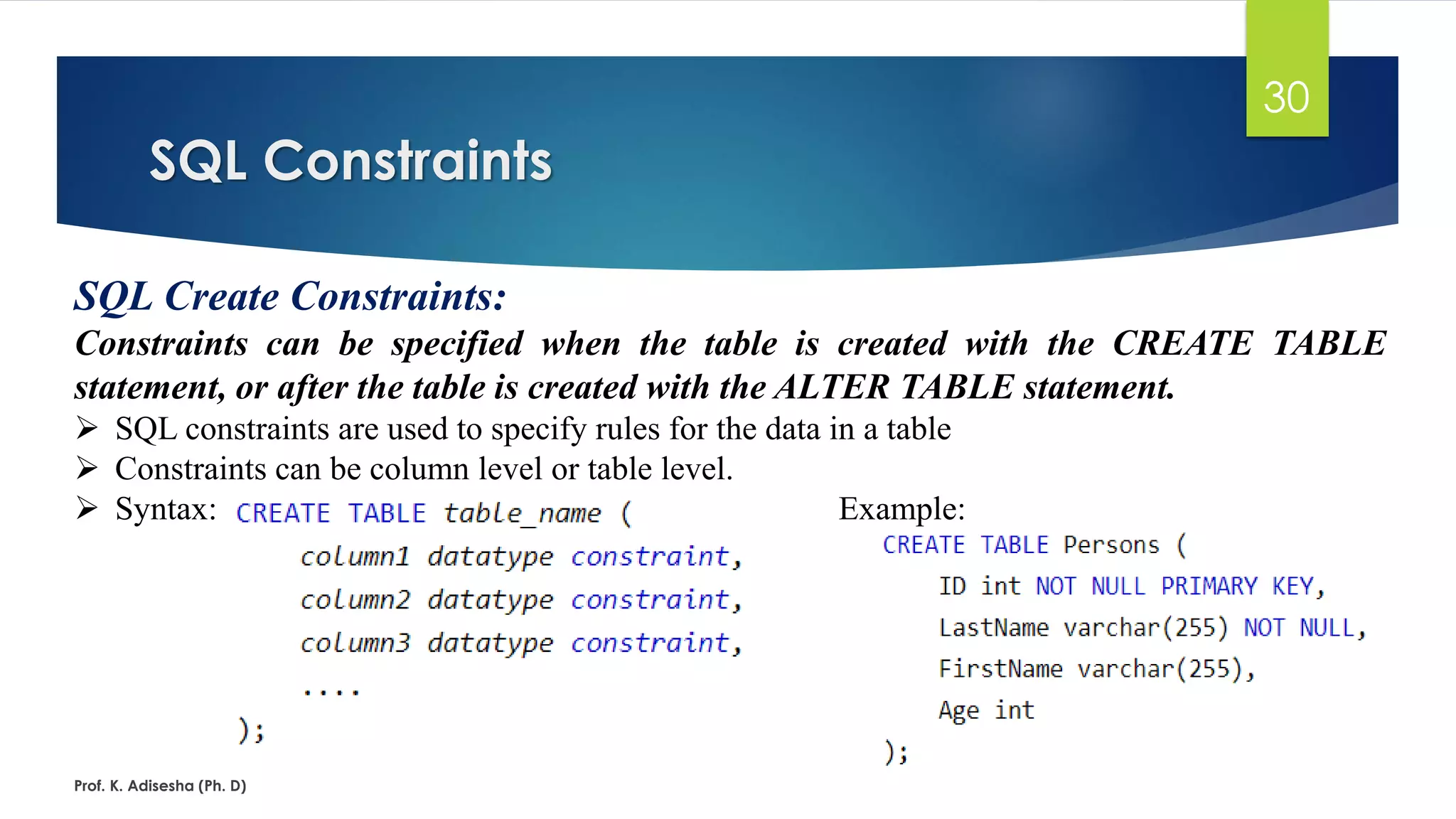 SQL Constraints
Prof. K. Adisesha (Ph. D)
30
SQL Create Constraints:
Constraints can be specified when the table is created with the CREATE TABLE
statement, or after the table is created with the ALTER TABLE statement.
 SQL constraints are used to specify rules for the data in a table
 Constraints can be column level or table level.
 Syntax: Example:
 