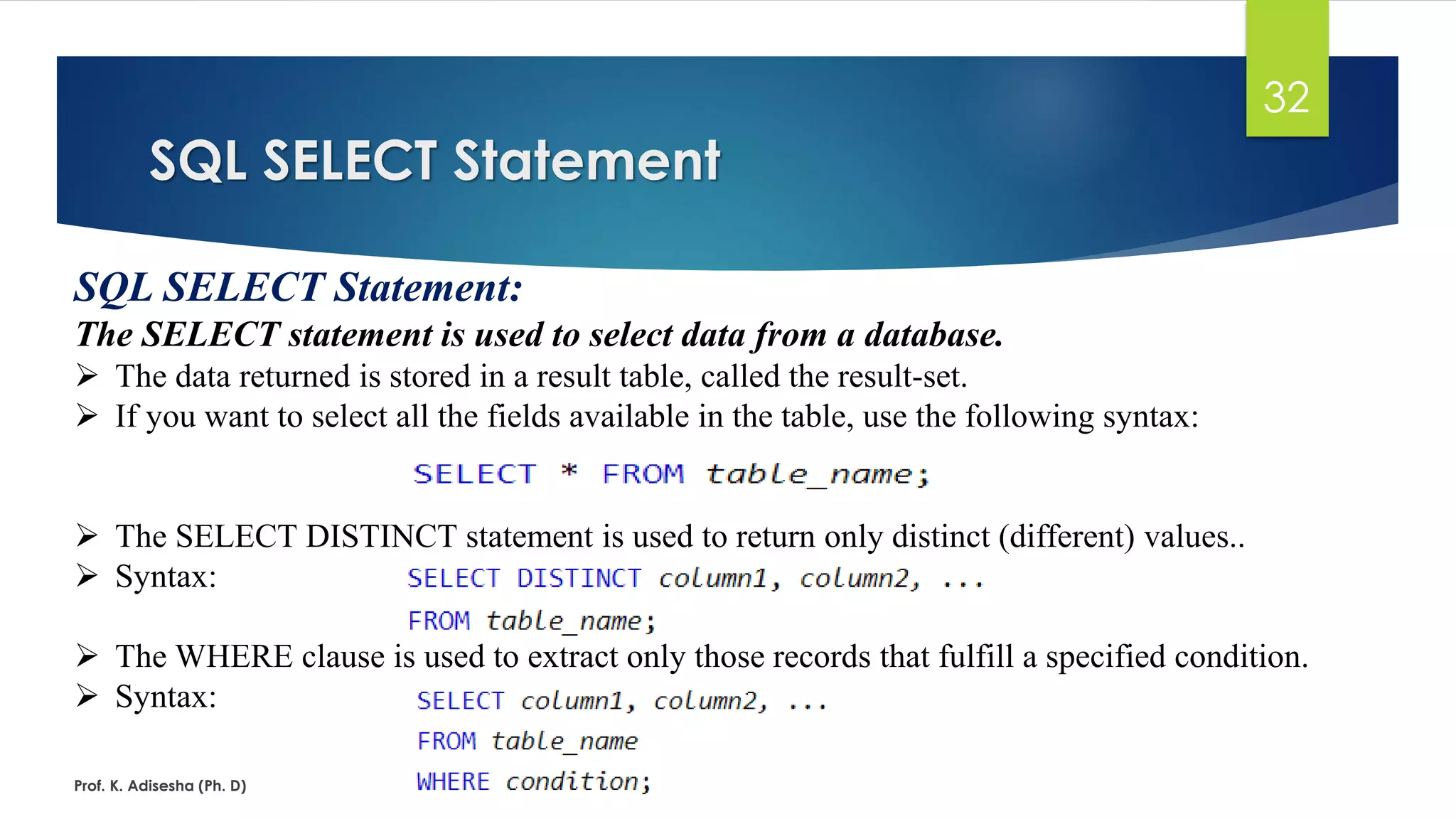 SQL SELECT Statement
Prof. K. Adisesha (Ph. D)
32
SQL SELECT Statement:
The SELECT statement is used to select data from a database.
 The data returned is stored in a result table, called the result-set.
 If you want to select all the fields available in the table, use the following syntax:
 The SELECT DISTINCT statement is used to return only distinct (different) values..
 Syntax:
 The WHERE clause is used to extract only those records that fulfill a specified condition.
 Syntax:
 