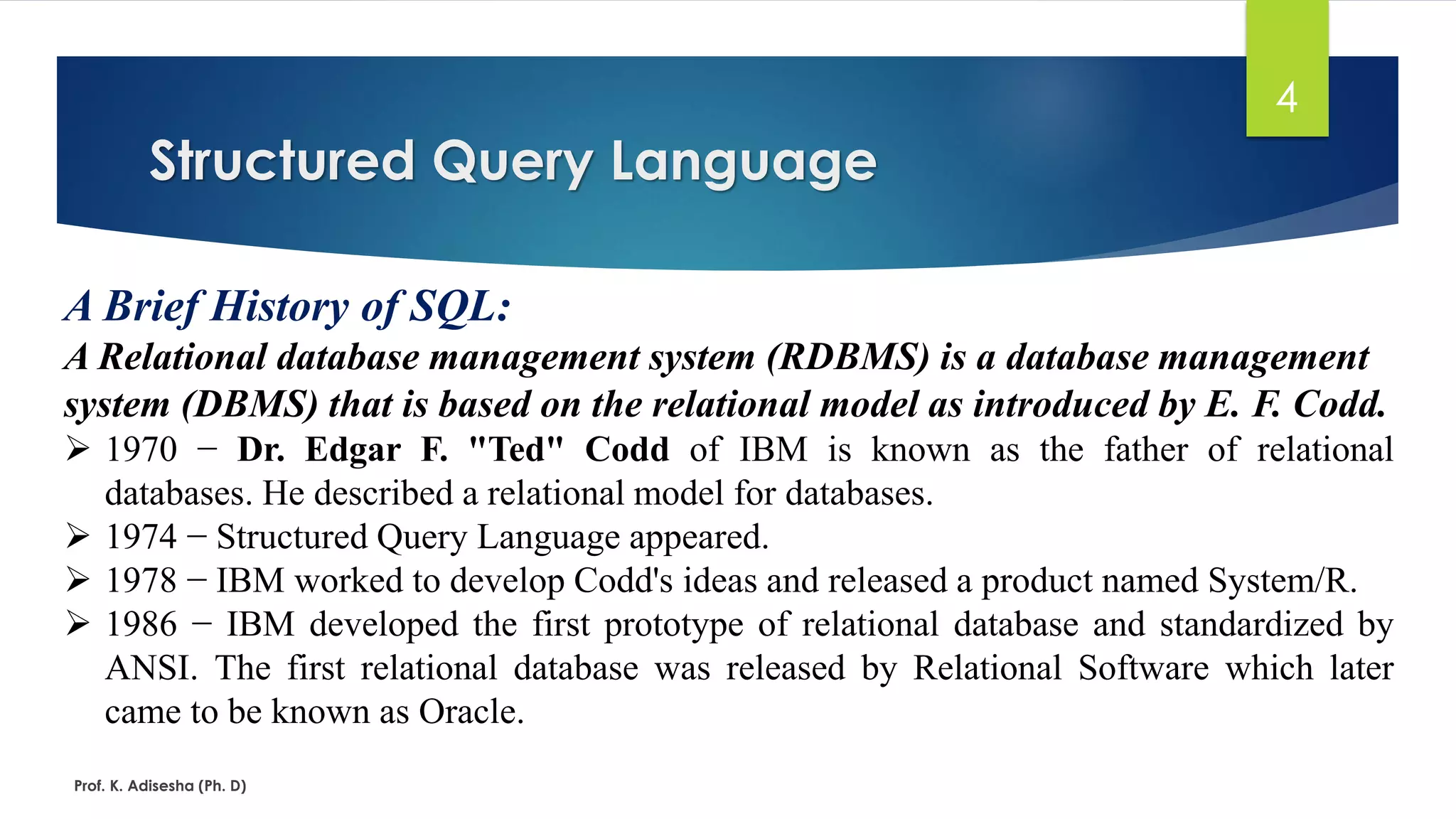 Structured Query Language
Prof. K. Adisesha (Ph. D)
4
A Brief History of SQL:
A Relational database management system (RDBMS) is a database management
system (DBMS) that is based on the relational model as introduced by E. F. Codd.
 1970 − Dr. Edgar F. "Ted" Codd of IBM is known as the father of relational
databases. He described a relational model for databases.
 1974 − Structured Query Language appeared.
 1978 − IBM worked to develop Codd's ideas and released a product named System/R.
 1986 − IBM developed the first prototype of relational database and standardized by
ANSI. The first relational database was released by Relational Software which later
came to be known as Oracle.
 