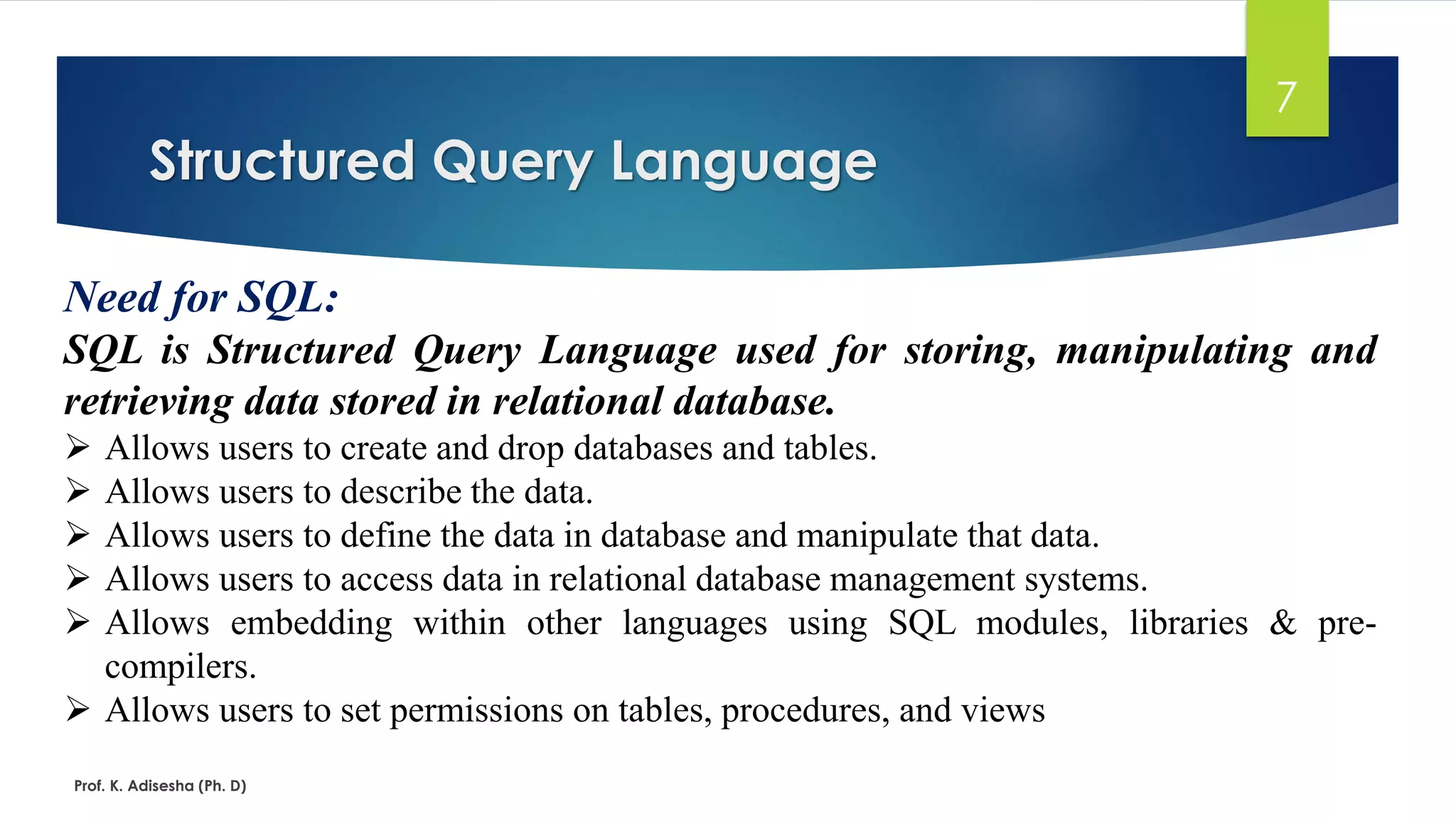 Structured Query Language
Prof. K. Adisesha (Ph. D)
7
Need for SQL:
SQL is Structured Query Language used for storing, manipulating and
retrieving data stored in relational database.
 Allows users to create and drop databases and tables.
 Allows users to describe the data.
 Allows users to define the data in database and manipulate that data.
 Allows users to access data in relational database management systems.
 Allows embedding within other languages using SQL modules, libraries & pre-
compilers.
 Allows users to set permissions on tables, procedures, and views
 