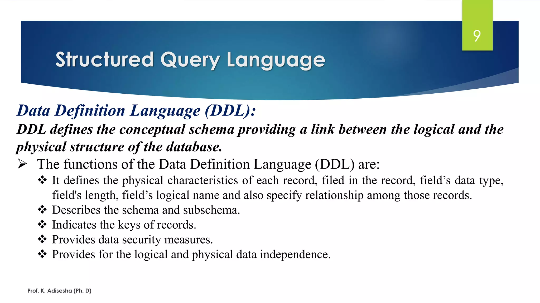 Structured Query Language
Prof. K. Adisesha (Ph. D)
9
Data Definition Language (DDL):
DDL defines the conceptual schema providing a link between the logical and the
physical structure of the database.
 The functions of the Data Definition Language (DDL) are:
 It defines the physical characteristics of each record, filed in the record, field’s data type,
field's length, field’s logical name and also specify relationship among those records.
 Describes the schema and subschema.
 Indicates the keys of records.
 Provides data security measures.
 Provides for the logical and physical data independence.
 