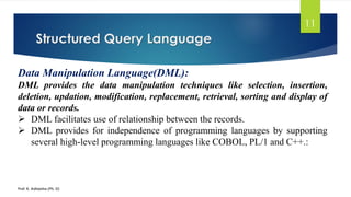 Structured Query Language
Prof. K. Adisesha (Ph. D)
11
Data Manipulation Language(DML):
DML provides the data manipulation techniques like selection, insertion,
deletion, updation, modification, replacement, retrieval, sorting and display of
data or records.
 DML facilitates use of relationship between the records.
 DML provides for independence of programming languages by supporting
several high-level programming languages like COBOL, PL/1 and C++.:
 